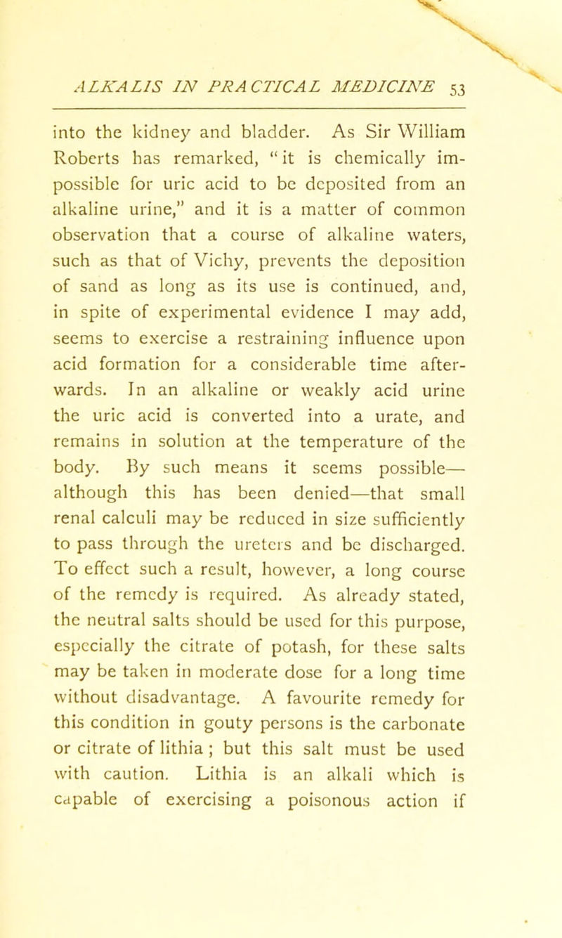 into the kidney and bladder. As Sir William Roberts has remarked, “ it is chemically im- possible for uric acid to be deposited from an alkaline urine,” and it is a matter of common observation that a course of alkaline waters, such as that of Vichy, prevents the deposition of sand as long as its use is continued, and, in spite of experimental evidence I may add, seems to exercise a restraining influence upon acid formation for a considerable time after- wards. In an alkaline or weakly acid urine the uric acid is converted into a urate, and remains in solution at the temperature of the body. By such means it seems possible— although this has been denied—that small renal calculi may be reduced in size sufficiently to pass through the ureters and be discharged. To effect such a result, however, a long course of the remedy is required. As already stated, the neutral salts should be used for this purpose, especially the citrate of potash, for these salts may be taken in moderate dose for a long time without disadvantage. A favourite remedy for this condition in gouty persons is the carbonate or citrate of lithia ; but this salt must be used with caution. Lithia is an alkali which is capable of exercising a poisonous action if