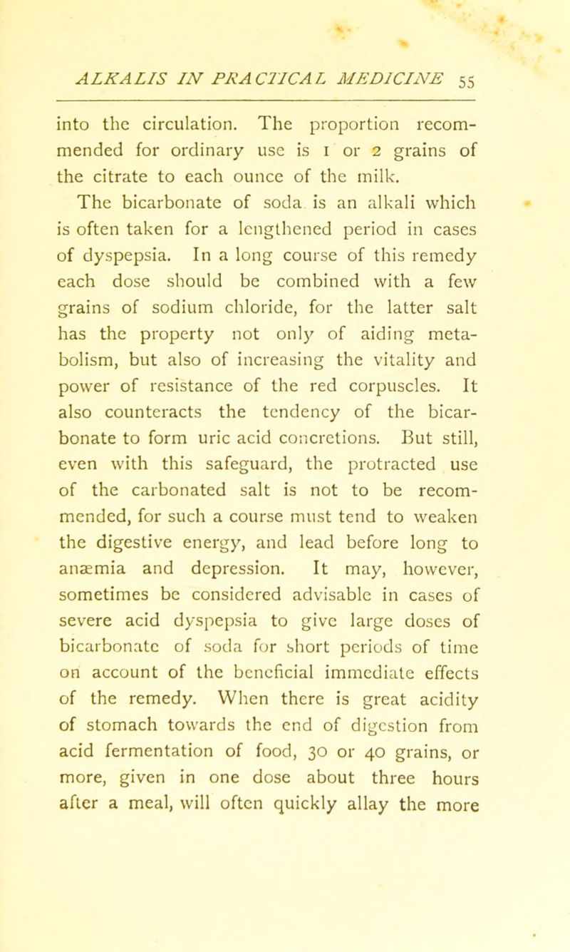 into the circulation. The proportion recom- mended for ordinary use is i or 2 grains of the citrate to each ounce of the milk. The bicarbonate of soda is an alkali which is often taken for a lengthened period in cases of dyspepsia. In a long course of this remedy each dose should be combined with a few grains of sodium chloride, for the latter salt has the property not only of aiding meta- bolism, but also of increasing the vitality and power of resistance of the red corpuscles. It also counteracts the tendency of the bicar- bonate to form uric acid concretions. But still, even with this safeguard, the protracted use of the carbonated salt is not to be recom- mended, for such a course must tend to weaken the digestive energy, and lead before long to anaemia and depression. It may, however, sometimes be considered advisable in cases of severe acid dyspepsia to give large doses of bicarbonate of .soda for short periods of time on account of the beneficial immediate effects of the remedy. When there is great acidity of stomach towards the end of digestion from acid fermentation of food, 30 or 40 grains, or more, given in one dose about three hours after a meal, will often quickly allay the more