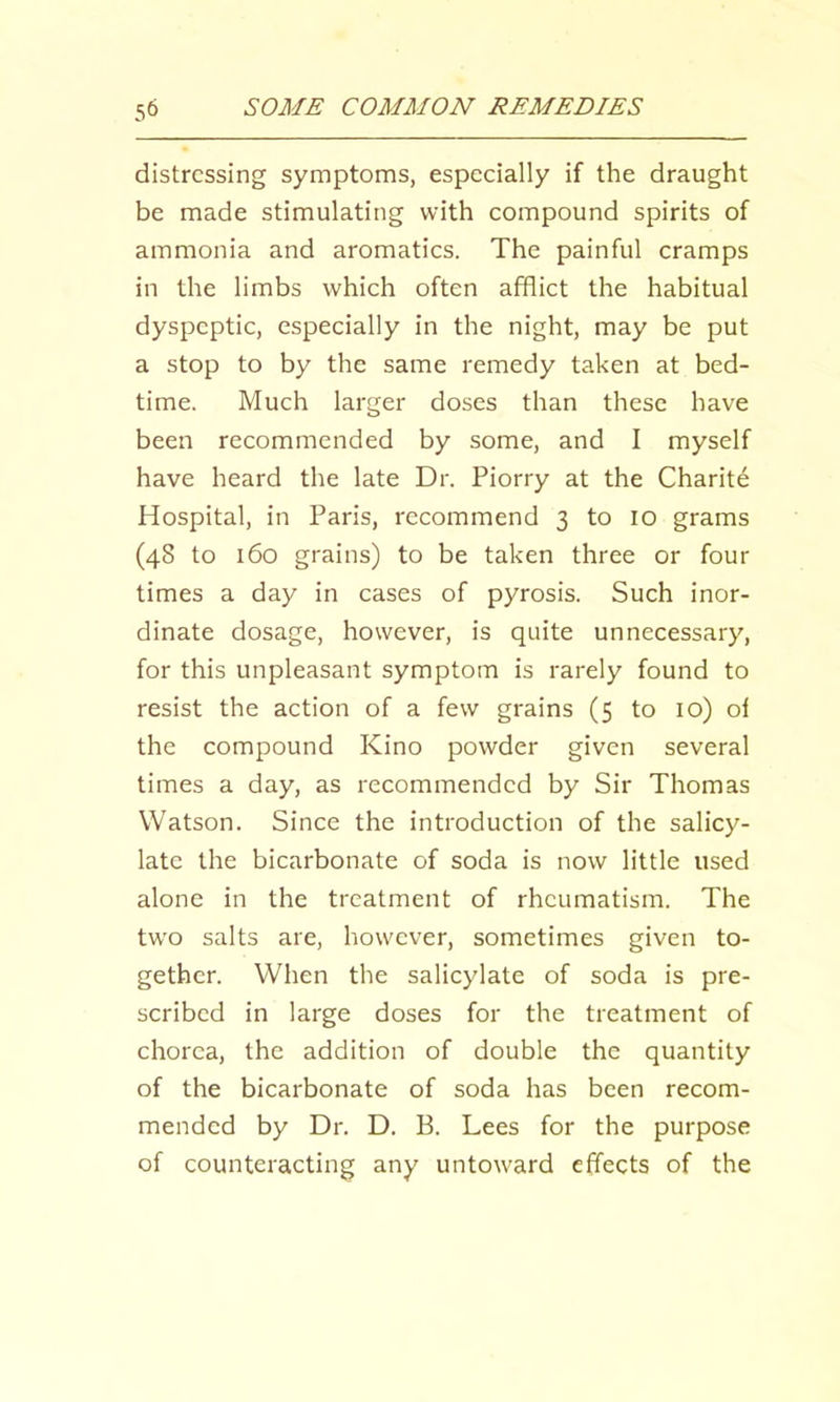 distressing symptoms, especially if the draught be made stimulating with compound spirits of ammonia and aromatics. The painful cramps in the limbs which often afflict the habitual dyspeptic, especially in the night, may be put a stop to by the same remedy taken at bed- time. Much larger doses than these have been recommended by some, and I myself have heard the late Dr. Piorry at the Charity Hospital, in Paris, recommend 3 to 10 grams (48 to 160 grains) to be taken three or four times a day in cases of pyrosis. Such inor- dinate dosage, however, is quite unnecessary, for this unpleasant symptom is rarely found to resist the action of a few grains (5 to 10) ol the compound Kino powder given several times a day, as recommended by Sir Thomas Watson. Since the introduction of the salicy- late the bicarbonate of soda is now little used alone in the treatment of rheumatism. The two salts are, however, sometimes given to- gether. When the salicylate of soda is pre- scribed in large doses for the treatment of chorea, the addition of double the quantity of the bicarbonate of soda has been recom- mended by Dr. D. B. Lees for the purpose of counteracting any untoward effects of the