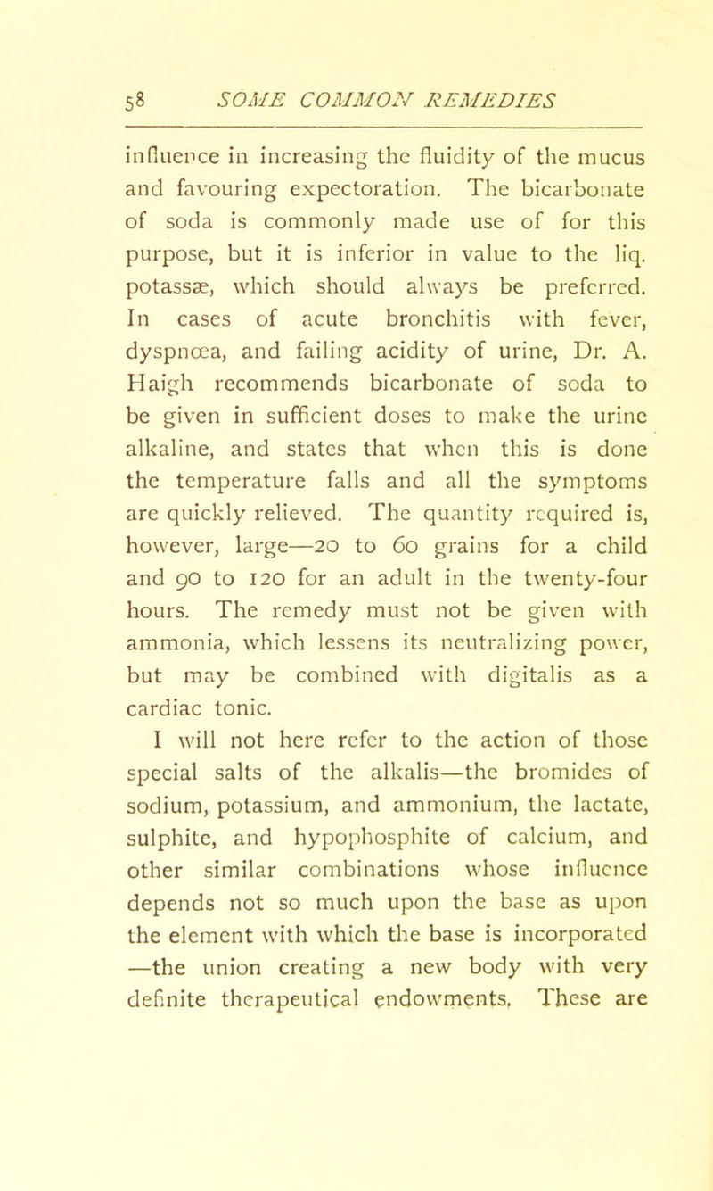 influence in increasing the fluidity of the mucus and favouring expectoration. The bicarbonate of soda is commonly made use of for this purpose, but it is inferior in value to the liq. potassse, which should al\va)^s be preferred. In cases of acute bronchitis with fever, dyspnoea, and failing acidity of urine. Dr. A. Haigh recommends bicarbonate of soda to be given in sufficient doses to make the urine alkaline, and states that when this is done the temperature falls and all the symptoms are quickly relieved. The quantity required is, however, large—20 to 60 grains for a child and 90 to 120 for an adult in the twenty-four hours. The remedy must not be given with ammonia, which lessens its neutralizing power, but may be combined with digitalis as a cardiac tonic. I will not here refer to the action of those special salts of the alkalis—the bromides of sodium, potassium, and ammonium, the lactate, sulphite, and hypophosphite of calcium, and other similar combinations whose influence depends not so much upon the base as upon the element with which the base is incorporated —the union creating a new body with very definite therapeutical endowments, These are