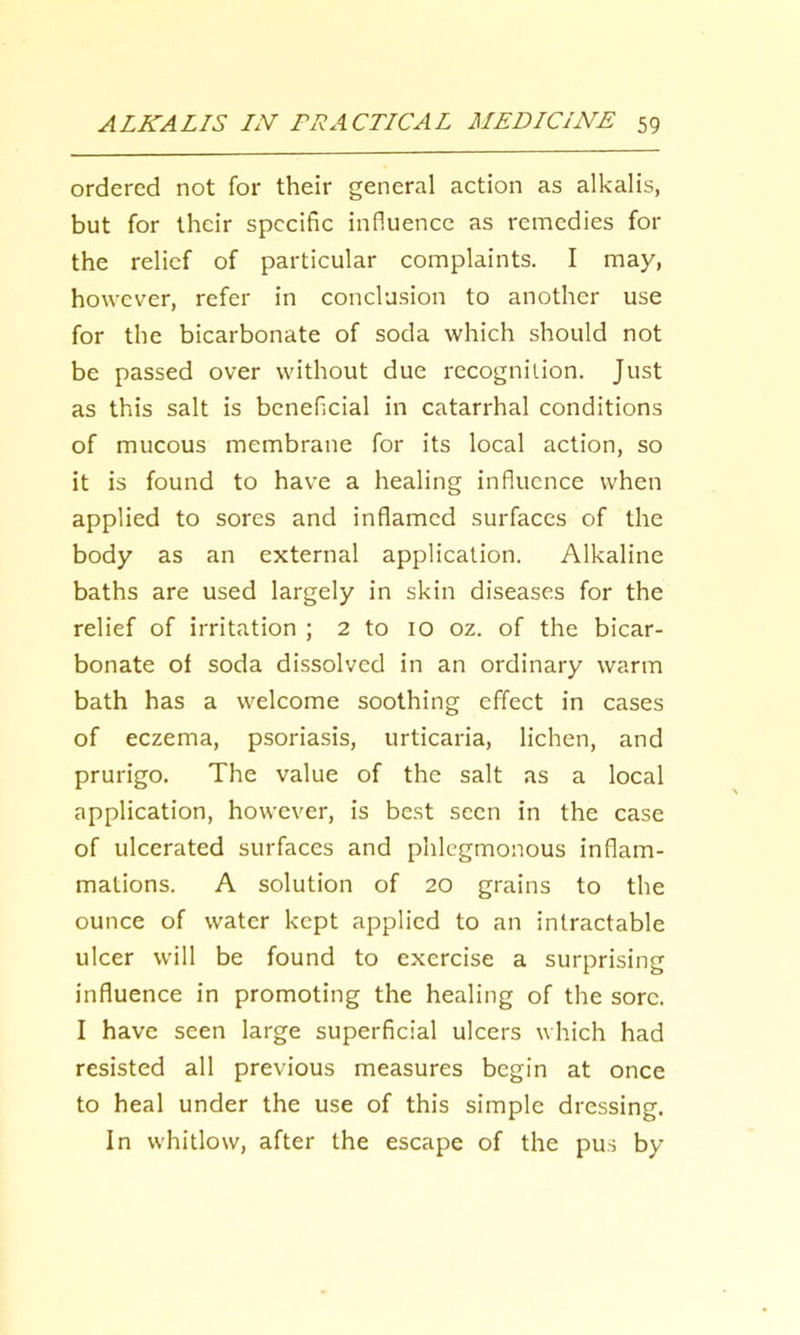 ordered not for their general action as alkalis, but for their specific influence as remedies for the relief of particular complaints. I may, however, refer in conclusion to another use for the bicarbonate of soda which should not be passed over without due recognition. Just as this salt is beneficial in catarrhal conditions of mucous membrane for its local action, so it is found to have a healing influence when applied to sores and inflamed surfaces of the body as an external application. Alkaline baths are used largely in skin diseases for the relief of irritation ; 2 to 10 oz. of the bicar- bonate of soda dissolved in an ordinary warm bath has a welcome soothing effect in cases of eczema, psoriasis, urticaria, lichen, and prurigo. The value of the salt as a local application, however, is best seen in the case of ulcerated surfaces and phlegmonous inflam- mations. A solution of 20 grains to the ounce of water kept applied to an intractable ulcer will be found to exercise a surprising influence in promoting the healing of the sore. I have seen large superficial ulcers which had resisted all previous measures begin at once to heal under the use of this simple dressing. In whitlow, after the escape of the pus by