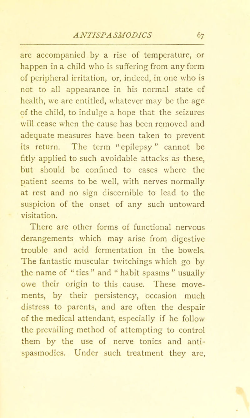 are accompanied by a rise of temperature, or happen in a child who is suffering from any form of peripheral irritation, or, indeed, in one who is not to all appearance in his normal state of health, we are entitled, whatever may be the age of the child, to indulge a hope that the seizures will cease when the cause has been removed and adequate measures have been taken to prevent its return. The term “epilepsy” cannot be fitly applied to such avoidable attacks as these, but should be confined to cases where the patient seems to be well, with nerves normally at rest and no sign discernible to lead to the suspicion of the onset of any such untoward visitation. There are other forms of functional nervous derangements which may arise from digestive trouble and acid fermentation in the bowels. The fantastic muscular twitchings which go by the name of “ tics ” and “ habit spasms ” usually owe their origin to this cause. These move- ments, by their persistency, occasion much distress to parents, and are often the despair of the medical attendant, especially if he follow the prevailing method of attempting to control them by the use of nerve tonics and anti- spasmodics. Under such treatment they are.