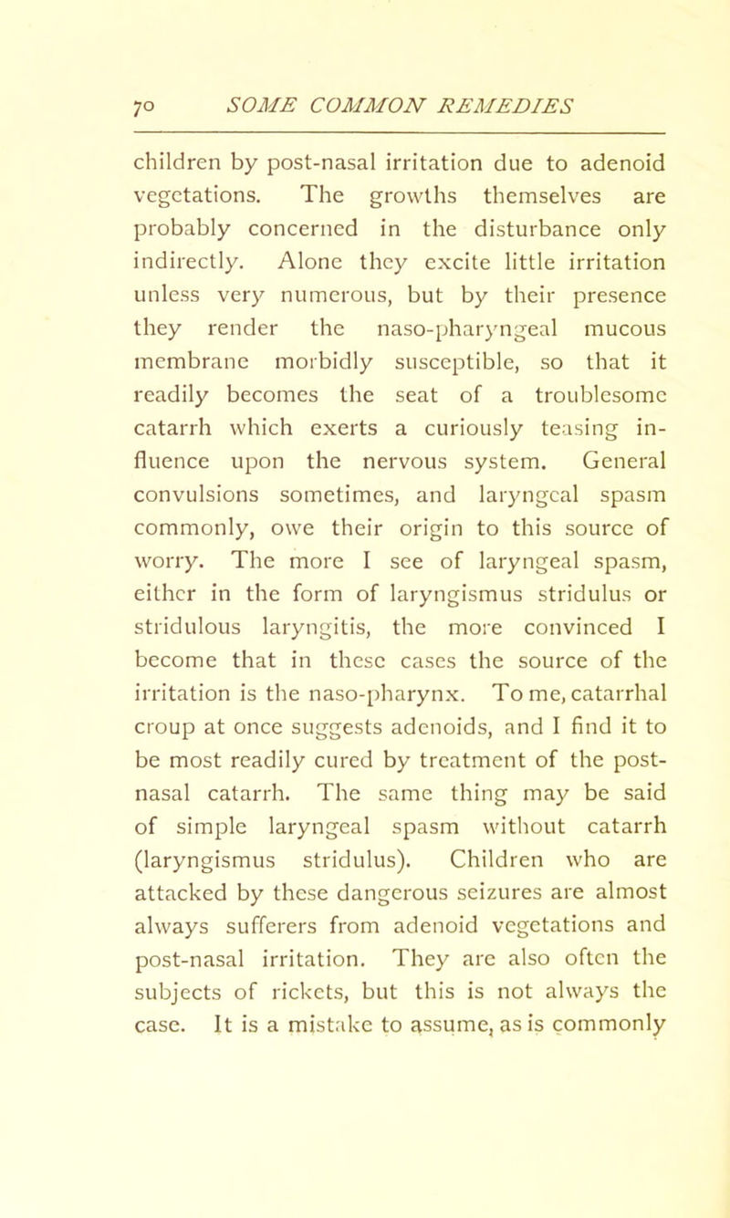 children by post-nasal irritation due to adenoid vegetations. The growths themselves are probably concerned in the disturbanee only indirectly. Alone they excite little irritation unless very numerous, but by their presence they render the naso-pharyngeal mucous membrane morbidly susceptible, so that it readily becomes the seat of a troublesome catarrh which exerts a curiously teasing in- fluence upon the nervous system. General convulsions sometimes, and laryngeal spasm commonly, owe their origin to this source of worry. The more I see of laryngeal spasm, either in the form of laryngismus stridulus or stridulous laryngitis, the more convinced I become that in these cases the source of the irritation is the naso-pharyn.x. To me, catarrhal croup at once suggests adenoids, and I find it to be most readily cured by treatment of the post- nasal catarrh. The same thing may be said of simple laryngeal spasm without eatarrh (laryngismus stridulus). Children who are attacked by these dangerous seizures are almost always sufferers from adenoid vegetations and post-nasal irritation. They arc also often the subjects of rickets, but this is not always the case. It is a mistake to assume, as is commonly