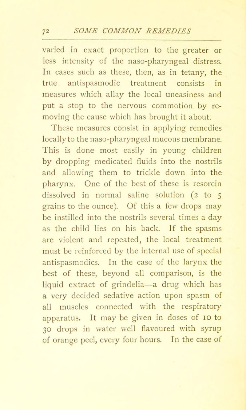 varied in exact proportion to the greater or less intensity of the naso-pharyngeal distress. In cases such as these, then, as in tetany, the true antispasmodic treatment consists in measures which allay the local uneasiness and put a stop to the nervous commotion by re- moving the cause which has brought it about. These measures consist in applying remedies locally to the naso-pharyngeal mucous membrane. This is done most easily in young children by dropping medicated fluids into the nostrils and allowing them to trickle down into the pharynx. One of the best of these is resorcin dissolved in normal saline solution (2 to 5 grains to the ounce). Of this a few drops may be instilled into the nostrils several times a day as the child lies on his back. If the spasms are violent and repeated, the local treatment must be i cinforced by the interna! use of special antispasmodics. In the case of the larynx the best of these, beyond all comparison, is the liquid extract of grindelia—a drug which has a very decided sedative action upon spasm of all muscles connected with the respiratory apparatus. It may be given in doses of 10 to 30 drops in water well flavoured with syrup of orange peel, every four hours. In the case of