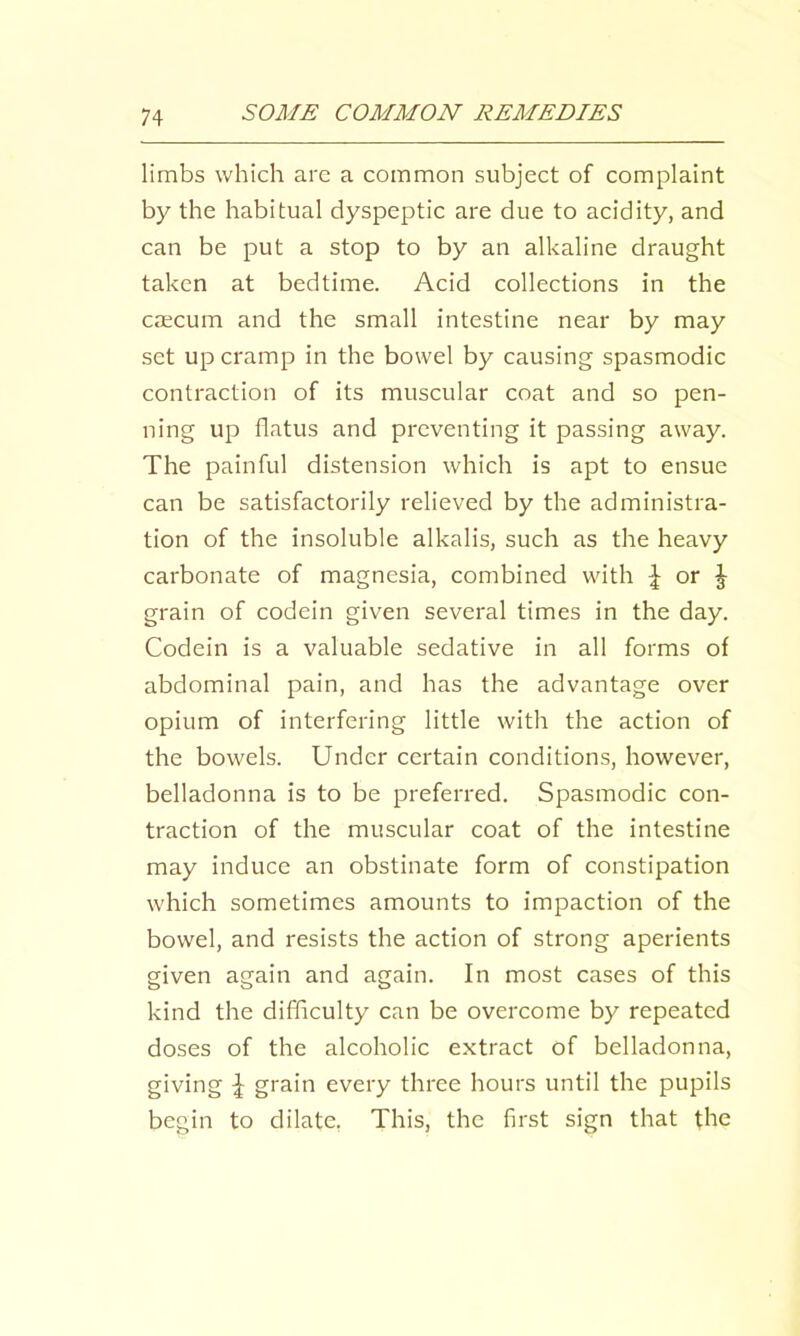 limbs which arc a common subject of complaint by the habitual dyspeptic are due to acidity, and can be put a stop to by an alkaline draught taken at bedtime. Acid collections in the cfficum and the small intestine near by may set up cramp in the bowel by causing spasmodic contraction of its muscular coat and so pen- ning up flatus and preventing it passing away. The painful distension which is apt to ensue can be satisfactorily relieved by the administra- tion of the insoluble alkalis, such as the heavy carbonate of magnesia, combined with or J grain of codein given several times in the day. Codein is a valuable sedative in all forms of abdominal pain, and has the advantage over opium of interfering little with the action of the bowels. Under certain conditions, however, belladonna is to be preferred. Spasmodic con- traction of the muscular coat of the intestine may induce an obstinate form of constipation which sometimes amounts to impaction of the bowel, and resists the action of strong aperients given again and again. In most cases of this kind the difficulty can be overcome by repeated doses of the alcoholic extract of belladonna, giving ^ grain every three hours until the pupils begin to dilate, This, the first sign that the