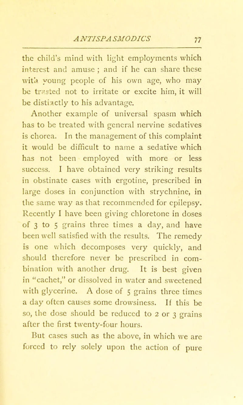 the child’s mind with liglit employments which interest and amuse ; and if he can share these wit'a. young people of his own age, who may be tri'.sied not to irritate or excite him, it will be distinctly to his advantage. Another example of universal spasm which has to be treated with general nervine sedatives is chorea. In the management of this complaint it would be difficult to name a sedative which has not been employed with more or less success. I have obtained very striking results in obstinate cases with ergotine, prescribed in large doses in conjunction with strychnine, in the same way as that recommended for epilepsy. Recently I have been giving chloretonc in doses of 3 to 5 grains three times a day, and have been well satisfied with the results. The remedy is one which decomposes very quickly, and should therefore never be prescribed in com- bination with another drug. It is best given in “cachet,” or dissolved in water and sweetened with glycerine. A dose of 5 grains three times a day often causes some drowsiness. If this be so, the dose should be reduced to 2 or 3 grains after the first twenty-four hours. But cases such as the above, in which we arc forced to rely solely upon the action of pure