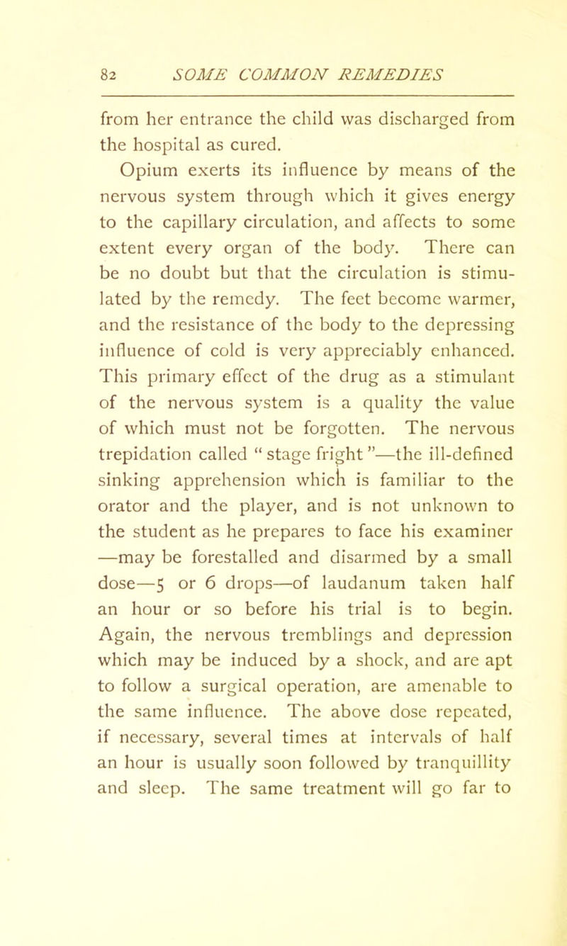 from her entrance the child was discharged from the hospital as cured. Opium exerts its influence by means of the nervous system through which it gives energy to the capillary circulation, and affects to some extent every organ of the body. There can be no doubt but that the circulation is stimu- lated by the remedy. The feet become warmer, and the resistance of the body to the depressing influence of cold is very appreciably enhanced. This primary effect of the drug as a stimulant of the nervous system is a quality the value of which must not be forgotten. The nervous trepidation called “ stage fright ”—the ill-defined sinking apprehension whicli is familiar to the orator and the player, and is not unknown to the student as he prepares to face his examiner —may be forestalled and disarmed by a small dose—5 or 6 drops—of laudanum taken half an hour or so before his trial is to begin. Again, the nervous tremblings and depression which may be induced by a shock, and are apt to follow a surgical operation, are amenable to the same influence. The above dose repeated, if necessary, several times at intervals of half an hour is usually soon followed by tranquillity and sleep. The same treatment will go far to