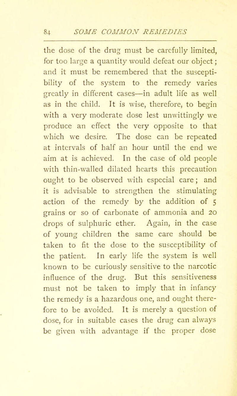 the dose of the drug must be carefully limited, for too large a quantity would defeat our object; and it must be remembered that the suscepti- bility of the system to the remedy varies greatly in different cases—in adult life as well as in the child. It is wise, therefore, to begin v/ith a very moderate dose lest unwittingly we produce an effect the very opposite to that which we desire. The dose can be repeated at intervals of half an hour until the end we aim at is achieved. In the case of old people with thin-walled dilated hearts this precaution ought to be observed with especial care; and it is advisable to strengthen the stimulating action of the remedy by the addition of 5 grains or so of carbonate of ammonia and 20 drops of sulphuric ether. Again, in the case of young children the same care should be taken to fit the dose to the susceptibility of the patient. In early life the system is well known to be curiously sensitive to the narcotic influence of the drug. But this sensitiveness must not be taken to imply that in infancy the remedy is a hazardous one, and ought there- fore to be avoided. It is merely a question of dose, for in suitable cases the drug can always be given with advantage if the proper dose