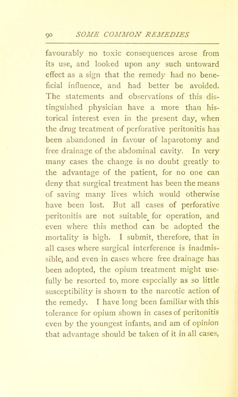 favourably no toxic consequences arose from its use, and looked upon any such untoward effect as a sign that the remedy had no bene- ficial influence, and had better be avoided. The statements and observations of this dis- tinguished physician have a more than his- torical interest even in the present day, when the drug treatment of perforative peritonitis has been abandoned in favour of laparotomy and free drainage of the abdominal cavity. In very many cases the change is no doubt greatly to the advantage of the patient, for no one can deny that surgical treatment has been the means of saving many lives which would otherwise have been lost. But all cases of perforative peritonitis are not suitable^ for operation, and even where this method can be adopted the mortality is high. I submit, therefore, that in all cases where surgical interference is inadmis- sible, and even in cases where free drainage has been adopted, the opium treatment might use- fully be resorted to, more especially as so little susceptibility is shown to the narcotic action of the remedy. I have long been familiar with this tolerance for opium shown in cases of peritonitis even by the youngest infants, and am of opinion that advantage should be taken of it in all cases.