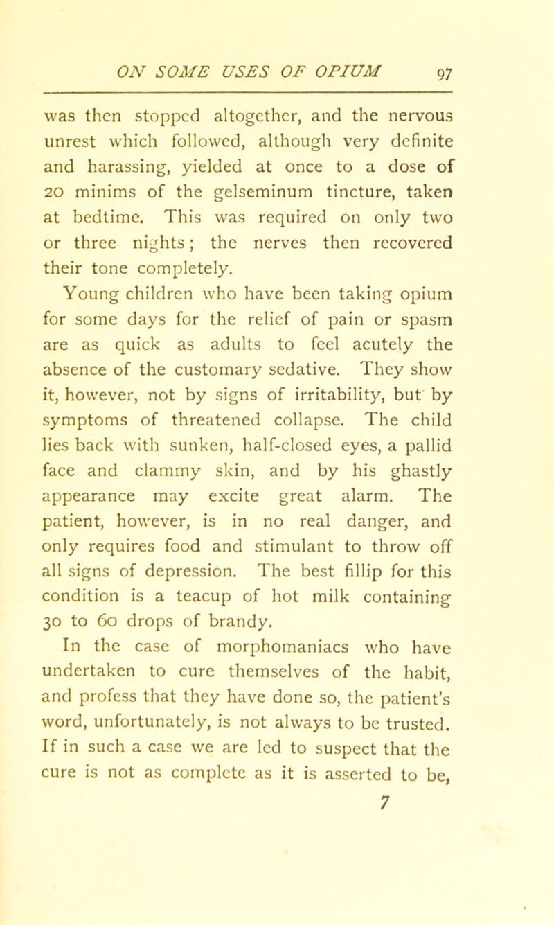 was then stopped altogether, and the nervous unrest which followed, although very definite and harassing, yielded at once to a dose of 20 minims of the gelseminum tincture, taken at bedtime. This was required on only two or three nights; the nerves then recovered their tone completely. Young children who have been taking opium for some days for the relief of pain or spasm are as quick as adults to feel acutely the absence of the customary sedative. They show it, however, not by signs of irritability, but by symptoms of threatened collapse. The child lies back with sunken, half-closed eyes, a pallid face and clammy skin, and by his ghastly appearance may excite great alarm. The patient, however, is in no real danger, and only requires food and stimulant to throw off all signs of depression. The best fillip for this condition is a teacup of hot milk containing 30 to 60 drops of brandy. In the case of morphomaniacs who have undertaken to cure themselves of the habit, and profess that they have done so, the patient’s word, unfortunately, is not always to be trusted. If in such a case we are led to suspect that the cure is not as complete as it is asserted to be, 7