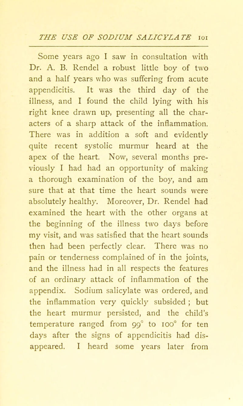 Some years ago I saw in consultation with Dr. A. B. Rendel a robust little boy of two and a half years who was suffering from acute appendicitis. It was the third day of the illness, and I found the child lying with his right knee drawn up, presenting all the char- acters of a sharp attack of the inflammation. There was in addition a soft and evidently quite recent systolic murmur heard at the apex of the heart. Now, several months pre- viously I had had an opportunity of making a thorough examination of the boy, and am sure that at that time the heart sounds were absolutely healthy. Moreover, Dr. Rendel had examined the heart with the other organs at the beginning of the illness two days before my visit, and was satisfied that the heart sounds then had been perfectly clear. There was no pain or tenderness complained of in the joints, and the illness had in all respects the features of an ordinary attack of inflammation of the appendix. Sodium salicylate was ordered, and the inflammation very quickly subsided ; but the heart murmur persisted, and the child’s temperature ranged from 99° to 100° for ten days after the signs of appendicitis had dis- appeared. I heard some years later from