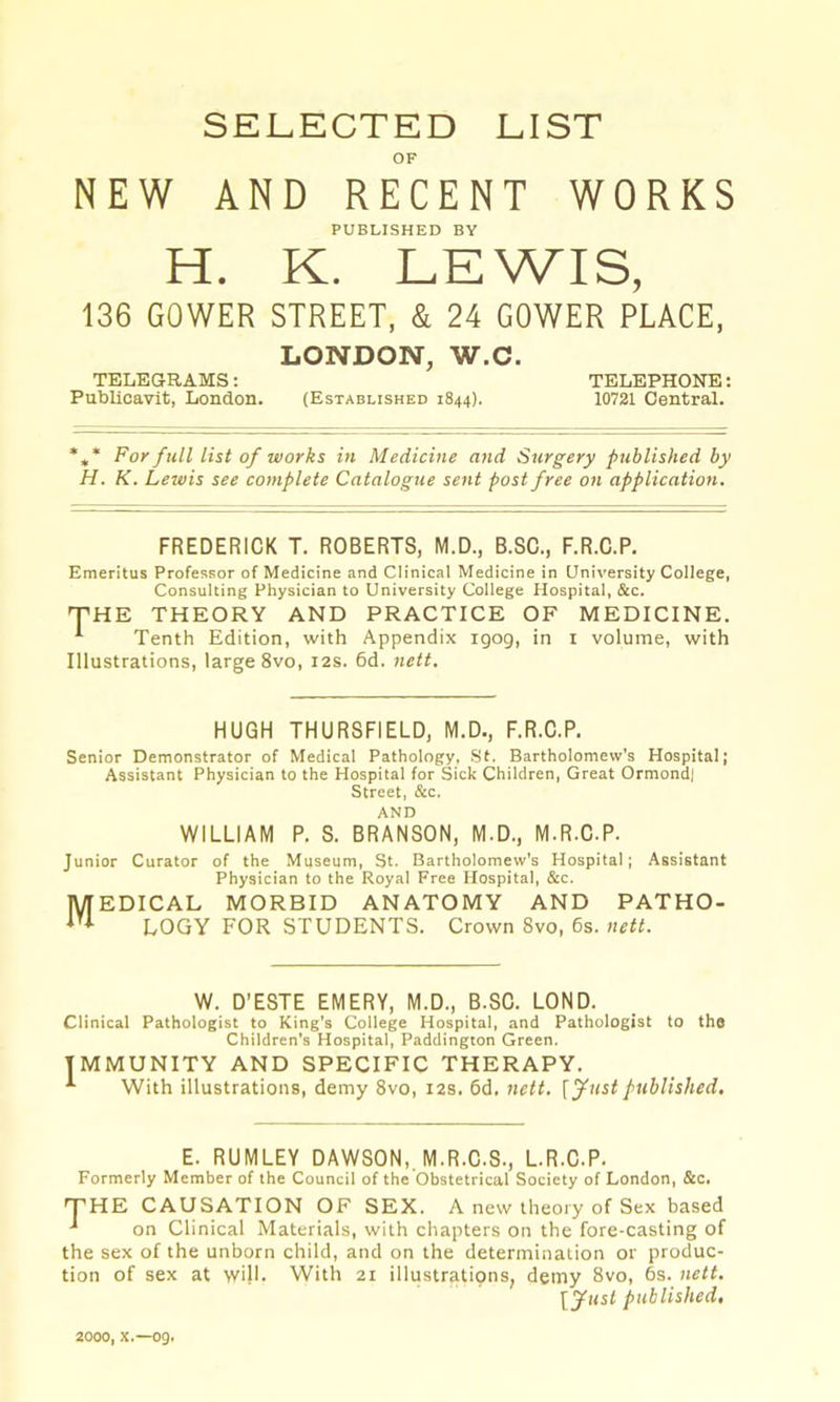 SELECTED LIST OF NEW AND RECENT WORKS PUBLISHED BY H. K. LEWIS, 136 GOWER STREET, & 24 GOWER PLACE, LONDON, W.C. TELEGRAMS; TELEPHONE; Publicavit, London. (Established 1844). 10721 Central. *** For full list of works in Medicine and Surgery published by H. K. Lewis see complete Catalogue sent post free on application. FREDERICK T. ROBERTS, M.D., B.SC., F.R.C.P. Emeritus Professor of Medicine and Clinical Medicine in University College, Consulting Physician to University College Hospital, &c. THE THEORY AND PRACTICE OF MEDICINE. ^ Tenth Edition, with Appendix igog, in i volume, with Illustrations, large 8vo, 12s. 6d, nett. HUGH THURSFIELD, M.D., F.R.C.P. Senior Demonstrator of Medical Pathology, .St. Bartholomew's Hospital; Assistant Physician to the Hospital for Sick Children, Great Ormond) Street, &c. AND WILLIAM P. S. BRANSON, M.D., M.R.C.P. Junior Curator of the Museum, St. Bartholomew's Hospital; Assistant Physician to the Royal Free Hospital, &c. 'EDICAL MORBID ANATOMY AND FATHO- M’ LOGY FOR STUDENTS. Crown 8vo, 6s. nett. W. D’ESTE EMERY, M.D., B.SC. LOND. Clinical Pathologist to King's College Hospital, and Pathologist to the Children's Hospital, Paddington Green. IMMUNITY AND SPECIFIC THERAPY. With illustrations, demy 8vo, 12s. 6d. nett, \yust published. E. RUMLEY DAWSON,. M.R.C.S., L.R.C.P. Formerly Member of the Council of the Obstetrical Society of London, &c. THE CAUSATION OF SEX. A new theory of Sex based ■* on Clinical Materials, with ciiapters on the fore-casting of the sex of the unborn child, and on the determination or produc- tion of sex at will. With 21 illustrations, demy 8vo, 6s. nett. IJusl published. 2000, X.—og.