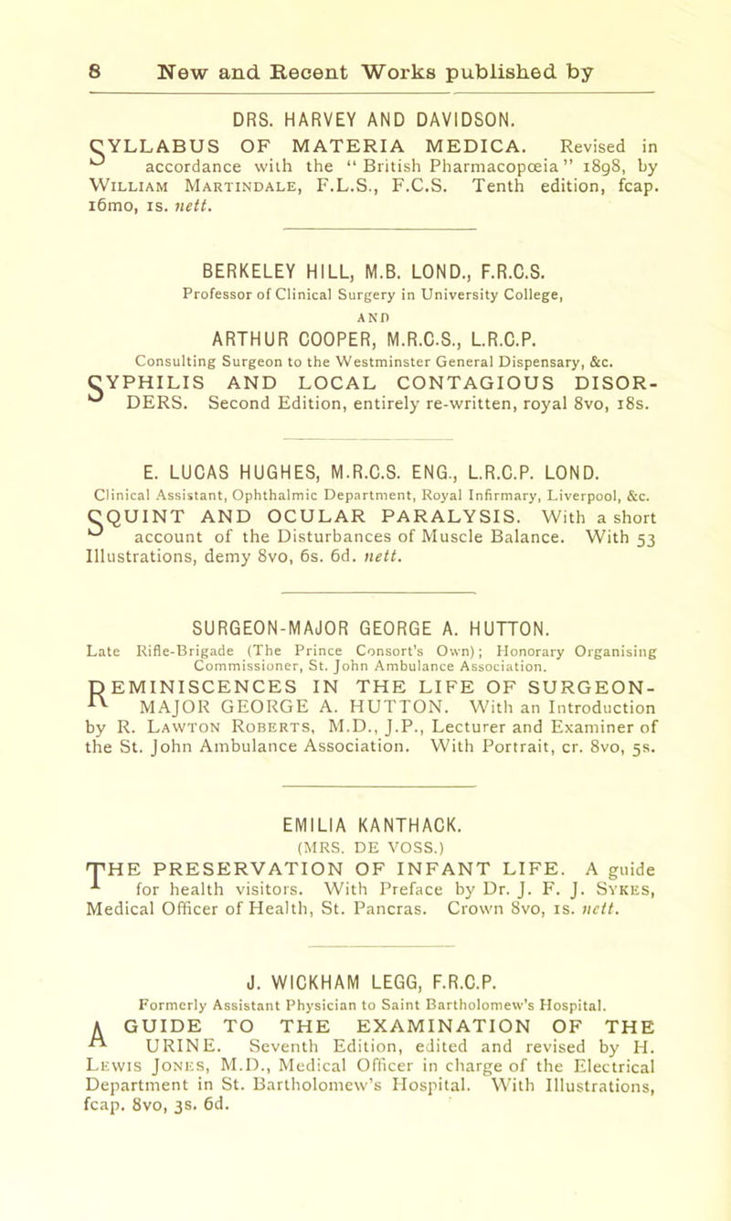 DR8. HARVEY AND DAVIDSON. CYLLABUS OF MATERIA MEDICA. Revised in accordance wiih the “ British Pharmacopoeia ” 1898, by William Martindale, F.L.S., F.C.S. Tenth edition, fcap. i6mo, IS. nett. BERKELEY HILL, M.B. LOND., F.R.C.S. Professor of Clinical Surgery in University College, AND ARTHUR COOPER, M.R.C.S., L.R.C.P. Consulting Surgeon to the Westminster General Dispensary, &c. CYPHILIS AND LOCAL CONTAGIOUS DISOR- DERS. Second Edition, entirely re-written, royal 8vo, i8s. E. LUCAS HUGHES, M.R.C.S. ENG., L.R.C.P. LOND. Clinical .Assistant, Ophthalmic Department, Royal Infirmary, Liverpool, &c. CQUINT AND OCULAR PARALYSIS. With a short account of the Disturbances of Muscle Balance. With 53 Illustrations, demy 8vo, 6s. 6d. nett. SURGEON-MAJOR GEORGE A. HUTTON. Late Rifle-Brigade (The Prince Consort's Own); Honorary Organising Commissioner, St. John Ambulance Association. P EMINISCENCES IN THE LIFE OF SURGEON- ^ MAJOR GEORGE A. HUTTON. With an Introduction by R. Lawton Roberts, M.D., J.P., Lecturer and Examiner of the St. John Ambulance Association. With Portrait, cr. 8vo, 5s. EMILIA KANTHACK. (MRS. DE VOSS.) 'THE PRESERVATION OF INFANT LIFE. A guide for health visitors. With Preface by Dr. J. F. J. Sykes, Medical Officer of Health, St. Pancras. Crown 8vo, is. nett. J. WICKHAM LEGG, F.R.C.P. Formerly Assistant Physician to Saint Bartholomew's Hospital. A GUIDE TO THE EXAMINATION OF THE URINE. Seventh Edition, edited and revised by H. Lewis Jones, M.D., Medical Officer in charge of the Electrical Department in St. Bartholomew’s Hospital. With Illustrations, fcap. 8vo, 3s. 6d.