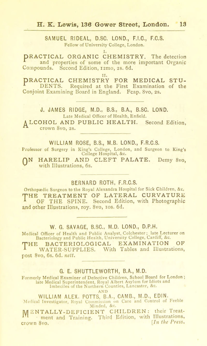 SAMUEL RIDEAL, D.SC. LOND., F.I.C., F.C.S. Fellow of University College, London. I. PRACTICAL ORGANIC CHEMISTRY. The detection ^ and properties of some of the more important Organic Compounds. Second Edition, lamo, as. 6d. II. PRACTICAL CHEMISTRY FOR MEDICAL STU- ^ DENTS. Required at the First Examination of the Conjoint Examining Board in England. Fcap. 8vo, 2S. J. JAMES RIDGE, M.D., B.S., B.A., B.SC. LOND. Late Medical Officer of Health, Enfield. A LCOHOL AND PUBLIC HEALTH. Second Edition, ^ crown 8vo, 2S. WILLIAM ROSE, B.S., M.B. LOND., F.R.C.S. Professor of Surgery in King’s College, London, and Surgeon to King's College Hospital, &c. QN HARELIP AND CLEFT PALATE. Demy 8vo, with Illustrations, 6s. BERNARD ROTH, F.R.C.S. Orthopaedic Surgeon to the Royal Alexandra Hospital for Sick Children, &c, THE TREATMENT OF LATERAL CURVATURE ^ OF THE SPINE. Second Edition, with Photographic and other Illustrations, roy. 8vo, los. 6d. W. G. SAVAGE, B.SC., M.D. LOND., D.P.H. Medical Officer of Health and Public Analyst, Colchester; late Lecturer on Bacteriology and Public Health, University College, Cardiff, &c. THE BACTERIOLOGICAL EXAMINATION OF ^ WATER-SUPPLIES. With Tables and Illustrations, post 8vo, 6s. 6d. nett. G. E. SHUTTLEWORTH, B.A., M.D. Formerly Medical Examiner of Defective Children, School Board for London ; late Medical Superintendent, Royal Albert Asylum for Idiots and Imbeciles of the Northern Counties, Lancaster, &c. AND WILLIAM ALEX. POTTS, B.A., CAMB., M.D., EDIN. Mcflical Investigator, Royal Commission on Care and Control of Feeble Minded, &c. lyi ENTALLY-DEFICIENT CHILDREN: their Treat- ^ ^ ment and Training. Third Edition, with Illustrations, crown 8vo. [^1* Press,