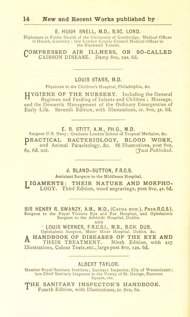 E. HUGH SNELL, M.D., B.SC. LOND. Diplomate in Public Health of the University of Cambridge; Medical Officer of Health, Coventry ; late London County Council Medical Officer to the Blackwall Tunnel. fOMPRESSED AIR ILLNESS, OR SO-CALLED ^ CAISSON DISEASE. Demy 8vo, los. 6d. LOUIS STARR, M.D. Physician to the Children’s Hospital, Philadelphia, &c. UYGIENE OF THE NURSERY. Including the General Regimen and Feeding of Infants and Children ; Massage, and the Domestic Management of the Ordinary Emergencies of Early Life. Seventh Edition, with Illustrations, cr. 8vo, 3s. 6d. E. R. STITT, A.M., PH.G., M.D. Surgeon U.S. Navy; Graduate London School of Tropical Medicine, &c. PRACTICAL BACTERIOLOGY, BLOOD WORK, ^ and Animal Parasitology, &c. 86 Illustrations, post 8vo, 6s. 6d. net, [^“5^ Published. J. BLAND-SUTTON, F.R.C.S. Assistant Surgeon to the Middlesex Hospital. TIGAMENTS: THEIR NATURE AND MORPHO- LOGY. Third Edition, wood engravings, post 8vo,4S. 6d. SIR HENRY R. SWANZY, A.M., M.D., (Causa hon.), Pres.R.C.S.I. Surgeon to the Royal Victoria Eye and Ear Hospital, and Ophthalmic Surgeon to the Adelaide Hospital, Dublin. AND • LOUIS WERNER, F.R.C.S.I., M.B., B.CH. DUB. Ophthalmic Surgeon, Mater Miser Hospital, Dublin, &c. A HANDBOOK OF DISEASES OF THE EYE AND ^ THEIR TREATMENT. Ninth Edition, with 227 Illustrations, Colour Tests, etc., large post 8vo, 12s. 6d. ALBERT TAYLOR. Member Royal Sanitary Institute; Sanitary Inspector, City of Westminster; late Chief Sanitary Inspector to the Vestry of St. George, Hanover Square, etc. ^HE SANITARY INSPECTOR’S HANDBOOK, Fourth Edition, with Illustrations, cr. 8vo, 6s,