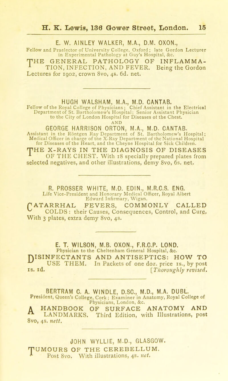E. W. AINLEY WALKER, M.A., D.M. OXON., Fellow and Praelector of University College, Oxford; late Gordon Lecturer in Experimental Pathology at Guy’s Hospital, &c. THE GENERAL PATHOLOGY OF INFLAMMA- ^ TION, INFECTION, AND FEVER. Being the Gordon Lectures for igo2, crown 8vo, 4s. 6d. net. HUGH WALSHAM, M.A., M.D. CANTAB. Fellow of the Royal College of Physicians ; Chief Assistant in the Electrical Department of St. Bartholomew's Hospital; Senior Assistant Physician to the City of London Hospital for Diseases ol the Chest. AND GEORGE HARRISON ORTON, M.A., M.D. CANTAB. Assistant in the Rontgen Ray Department of St. Bartholomew’s Hospital; Medical Officer in charge of the X-Ray Department of the National Hospital for Diseases of the Heart, and the Cheyne Hospital for Sick Children. THE X-RAYS IN THE DIAGNOSIS OF DISEASES OF THE CHEST. With 18 specially prepared plates from selected negatives, and other illustrations, demy 8vo, 6s. net. R. PROSSER WHITE, M.D. EDIN., M.R.C.S. ENG. Life Vice-President and Honorary Medical Officer, Royal Albert Edward Infirmary, Wigan. PATARRHAL FEVERS, COMMONLY CALLED ^ COLDS : their Causes, Consequences, Control, and Cure. With 3 plates, extra demy 8vo, 4s. E. T. WILSON, M.B. OXON., F.R.C.P. LOND. Physician to the Cheltenham General Hospital, &c. niSINFECTANTS AND ANTISEPTICS: HOW TO ^ USE THEM. In Packets of one doz. price is., by post IS. id. ^Thoroughly revised. BERTRAM C. A. WINDLE, D.SC., M.D., M.A. DUBL. President, Queen’s College, Cork ; Examiner in Anatomy, Royal College of Physicians, London, &c. A HANDBOOK OF SURFACE ANATOMY AND ^ LANDMARKS. Third Edition, with Illustrations, post 8vo, 4s. 7iett. TUMOURS ^ Post 8vo JOHN WYLLIE, M.D., GLASGOW. OF THE CEREBELLUM. . With illustrations, 4s. net.
