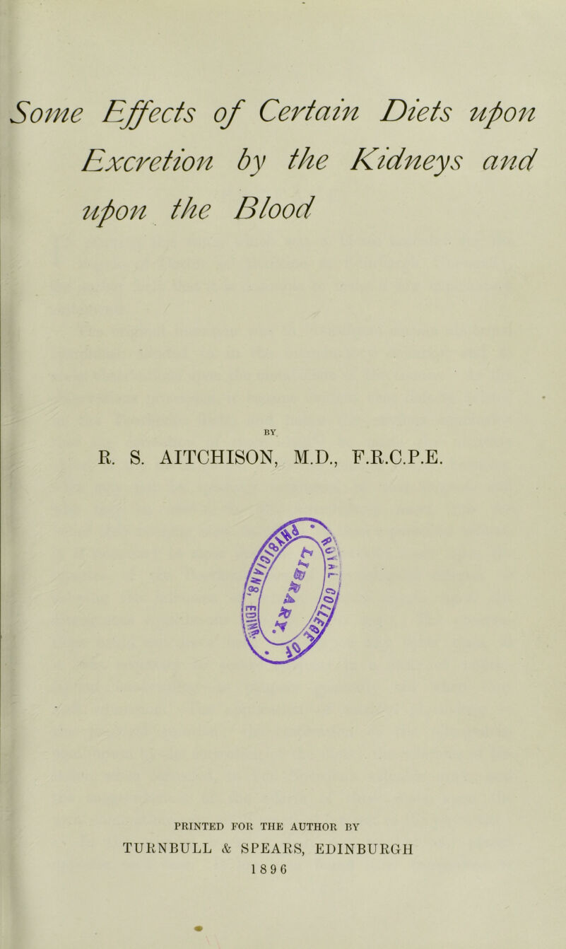 Some Effects of Certain Diets upon Excretion by the Kidneys and upon the Blood R. S. AITCHISON, M.D., F.R.C.P.E. PRINTED FOR THE AUTHOR BY TUKNBULL & SPEARS, EDINBURGH 1896