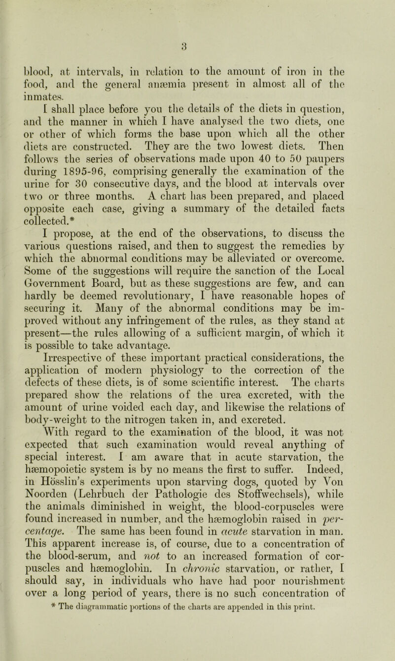 blood, at intervals, in relation to the amount of iron in the food, and the general anaemia present in almost all of the inmates. I shall place before you the details of the diets in question, and the manner in which I have analysed the two diets, one or other of which forms the base upon which all the other diets are constructed. They are the two lowest diets. Then follows the series of observations made upon 40 to 50 paupers during 1895-96, comprising generally the examination of the urine for 30 consecutive days, and the blood at intervals over two or three months. A chart has been prepared, and placed opposite each case, giving a summary of the detailed facts collected.* I propose, at the end of the observations, to discuss the various questions raised, and then to suggest the remedies by which the abnormal conditions may be alleviated or overcome. Some of the suggestions will require the sanction of the Local Government Board, but as these suggestions are few, and can hardly be deemed revolutionary, I have reasonable hopes of securing it. Many of the abnormal conditions may be im- proved without any infringement of the rules, as they stand at present—the rules allowing of a sufficient margin, of which it is possible to take advantage. Irrespective of these important practical considerations, the application of modern physiology to the correction of the defects of these diets, is of some scientific interest. The charts prepared show the relations of the urea excreted, with the amount of urine voided each day, and likewise the relations of body-weight to the nitrogen taken in, and excreted. With regard to the examination of the blood, it was not expected that such examination would reveal anything of special interest. I am aware that in acute starvation, the haemopoietic system is by no means the first to suffer. Indeed, in Hasslin’s experiments upon starving dogs, quoted by Von Noorden (Lehrbuch der Pathologie cles Stoffwechsels), while the animals diminished in weight, the blood-corpuscles were found increased in number, and the haemoglobin raised in per- centage. The same has been found in acute starvation in man. This apparent increase is, of course, due to a concentration of the blood-serum, and not to an increased formation of cor- puscles and haemoglobin. In chronic starvation, or rather, I should say, in individuals who have had poor nourishment over a long period of years, there is no such concentration of * The diagrammatic portions of the charts are appended in this print.