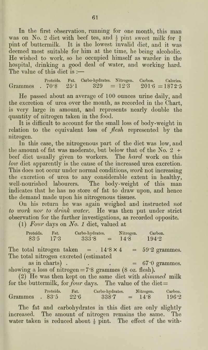 In the first observation, running for one month, this man was on No. 2 diet with beef tea, and £ pint sweet milk for f pint of buttermilk. It is the lowest invalid diet, and it was deemed most suitable for him at the time, he being alcoholic. He wished to work, so he occupied himself as warder in the hospital, drinking a good deal of water, and working hard. The value of this diet is :— Proteids. Fat. Carbo-hydrates. Nitrogen. Carbon. Calories. Grammes . 70*8 25*1 329 = 12*3 201*6 =1872*5 He passed about an average of 100 ounces urine daily, and the excretion of urea over the month, as recorded in the Chart, is very large in amount, and represents nearly double the quantity of nitrogen taken in the food. It is difficult to account for the small loss of body-weight in relation to the equivalent loss of jlesli represented by the nitrogen. In this case, the nitrogenous part of the diet was low, and the amount of fat was moderate, but below that of the No. 2 + beef diet usually given to workers. The hard work on this low diet apparently is the cause of the increased urea excretion. This does not occur under normal conditions, work not increasing the excretion of urea to any considerable extent in healthy, well-nourished labourers. The body-weight of this man indicates that he has no store of fat to draw upon, and hence the demand made upon his nitrogenous tissues. On his return he was again weighed and instructed not to ivork nor to drink water. He was then put under strict observation for the further investigations, as recorded opposite. (1) Four days on No. 1 diet, valued at Proteids. Fat. Carbo-hydrates. Nitrogen. Carbon. 83-5 17-3 333-8 = 14*8 194*2 The total nitrogen taken = .14*8x4 = 59*2 grammes. The total nitrogen excreted (estimated as in charts) . . . =67*0 grammes, showing a loss of nitrogen = 7*8 grammes (8 oz. flesh). (2) He was then kept on the same diet with skimmed milk for the buttermilk, for four days. The value of the diet = Proteids. Fat. Carbo-hydrates. Nitrogen. Carbon. Grammes . 83'5 22*6 3387 = 14*8 196‘2 The fat and carbohydrates in this diet are only slightly increased. The amount of nitrogen remains the same. The water taken is reduced about J pint. The effect of the with-