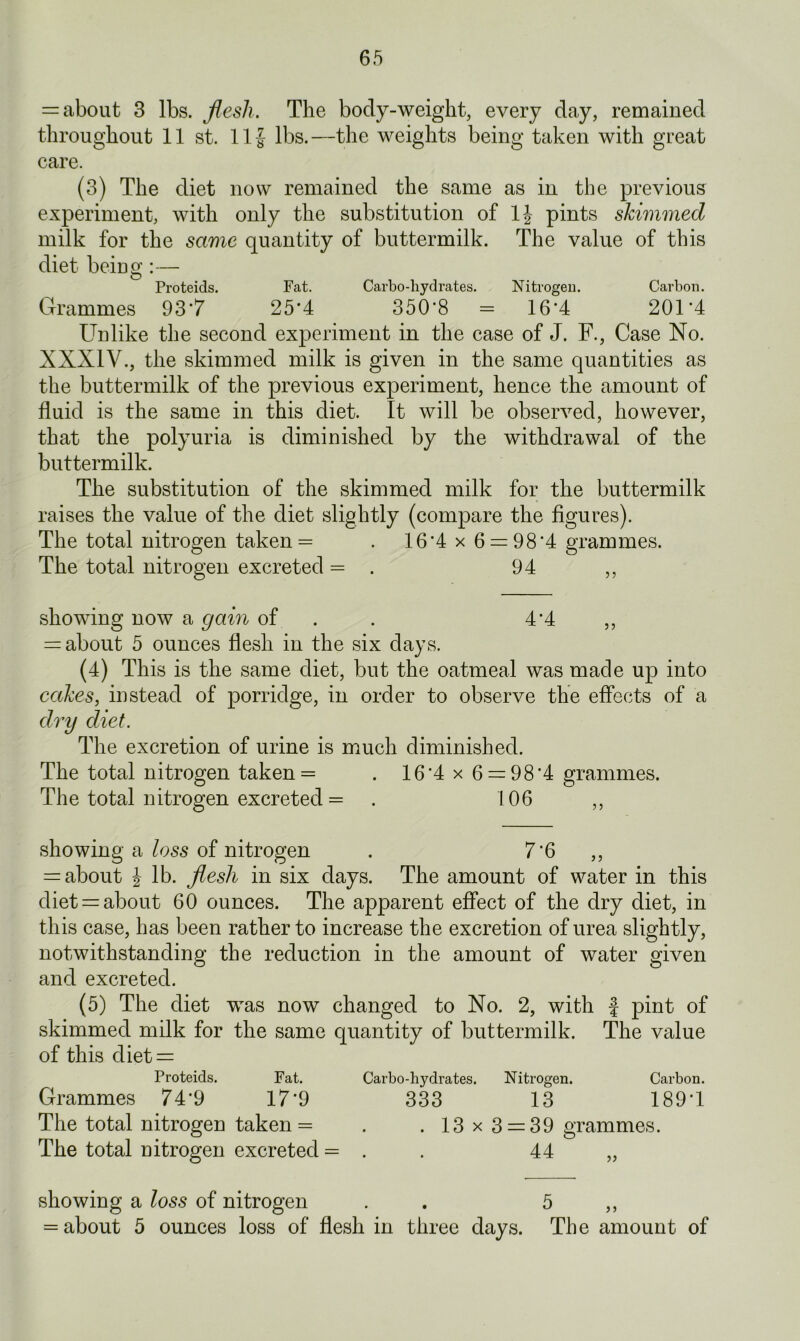 = about 3 lbs. flesh. The body-weight, every day, remained throughout 11 st. Ilf lbs.—the weights being taken with great care. (3) The diet now remained the same as in the previous experiment, with only the substitution of If pints shimmed milk for the same quantity of buttermilk. The value of this diet being:— Proteids. Fat. Carbo-hydrates. Nitrogen. Carbon. Grammes 93*7 25*4 350*8 = 16*4 201*4 Unlike the second experiment in the case of J. F., Case No. XXXIV., the skimmed milk is given in the same quantities as the buttermilk of the previous experiment, hence the amount of fluid is the same in this diet. It will be observed, however, that the polyuria is diminished by the withdrawal of the buttermilk. The substitution of the skimmed milk for the buttermilk raises the value of the diet slightly (compare the figures). The total nitrogen taken = . 16*4 x 6 = 98*4 grammes. The total nitrogen excreted = . 94 ,, showing now a gain of . 4*4 ,, = about 5 ounces flesh in the six days. (4) This is the same diet, but the oatmeal was made up into cakes, instead of porridge, in order to observe the effects of a dry diet. The excretion of urine is much diminished. The total nitrogen taken = . 16*4 x 6 = 98*4 grammes. The total nitrogen excreted = . 106 ,, showing a loss of nitrogen . 7*6 ,, = about f lb. flesh in six days. The amount of water in this diet = about 60 ounces. The apparent effect of the dry diet, in this case, has been rather to increase the excretion of urea slightly, notwithstanding the reduction in the amount of water given and excreted. (5) The diet was now changed to No. 2, with f pint of skimmed milk for the same quantity of buttermilk. The value of this diet = Proteids. Fat. Carbo-hydrates. Nitrogen. Carbon. Grammes 74*9 17*9 333 13 189*1 The total nitrogen taken = . . 13 x 3 = 39 grammes. The total nitrogen excreted = . . 44 „ showing a loss of nitrogen . 5 ,, = about 5 ounces loss of flesh in three days. The amount of