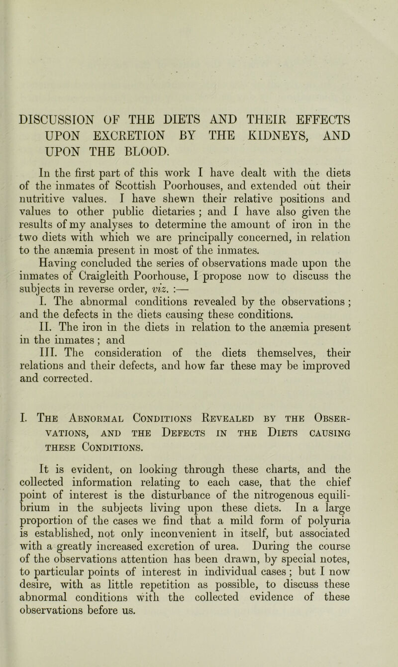 UPON EXCRETION BY THE KIDNEYS, AND UPON THE BLOOD. In the first part of this work I have dealt with the diets of the inmates of Scottish Poorhouses, and extended out their nutritive values. I have shewn their relative positions and values to other public dietaries ; and I have also given the results of my analyses to determine the amount of iron in the two diets with which we are principally concerned, in relation to the anaemia present in most of the inmates. Having concluded the series of observations made upon the inmates of Craigleith Poorhouse, I propose now to discuss the subjects in reverse order, viz. :— I. The abnormal conditions revealed by the observations ; and the defects in the diets causing these conditions. II. The iron in the diets in relation to the anaemia present in the inmates ; and III. The consideration of the diets themselves, their relations and their defects, and how far these may be improved and corrected. I. The Abnormal Conditions Revealed by the Obser- vations, and the Defects in the Diets causing these Conditions. It is evident, on looking through these charts, and the collected information relating to each case, that the chief point of interest is the disturbance of the nitrogenous equili- brium in the subjects living upon these diets. In a large proportion of the cases we find that a mild form of polyuria is established, not only inconvenient in itself, but associated with a greatly increased excretion of urea. During the course of the observations attention has been drawn, by special notes, to particular points of interest in individual cases; but I now desire, with as little repetition as possible, to discuss these abnormal conditions with the collected evidence of these observations before us.