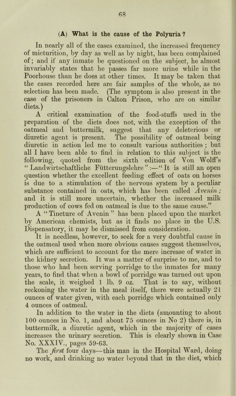 (A) What is the cause of the Polyuria ? In nearly all of the cases examined, the increased frequency of micturition, by day as well as by night, has been complained of; and if any inmate be questioned on the subject, he almost invariably states that he passes far more urine while in the Poorhouse than he does at other times. It may be taken that the cases recorded here are fair samples of the whole, as no selection has been made. (The symptom is also present in the case of the prisoners in Calton Prison, who are on similar diets.) A critical examination of the food-stuffs used in the preparation of the diets does not, with the exception of the oatmeal and buttermilk, suggest that any deleterious or diuretic agent is present. The possibility of oatmeal being diuretic in action led me to consult various authorities ; but all I have been able to find in relation to this subject is the following, quoted from the sixth edition of Von Wolff’s “ Landwirtschaftliche Fiitterungslehre ” :—“ It is still an open question whether the excellent feeding effect of oats on horses is due to a stimulation of the nervous system by a peculiar substance contained in oats, which has been called Avenin; and it is still more uncertain, whether the increased milk production of cows fed on oatmeal is due to the same cause.” A “ Tincture of Avenin ” has been placed upon the market by American chemists, but as it finds no place in the U.S. Dispensatory, it may be dismissed from consideration. It is needless, however, to seek for a very doubtful cause in the oatmeal used when more obvious causes suggest themselves, which are sufficient to account for the mere increase of water in the kidney secretion. It was a matter of surprise to me, and to those who had been serving porridge to the inmates for many years, to find that when a bowl of porridge was turned out upon the scale, it weighed 1 lb. 9 oz. That is to say, without reckoning the water in the meal itself, there were actually 21 ounces of water given, with each porridge which contained only 4 ounces of oatmeal. In addition to the water in the diets (amounting to about 100 ounces in No. 1, and about 75 ounces in No 2) there is, in buttermilk, a diuretic agent, which in the majority of cases increases the urinary secretion. This is clearly shown in Case No. XXXIV., pages 59-63. The first four days—this man in the Hospital Ward, doing no work, and drinking no water beyond that in the diet, which