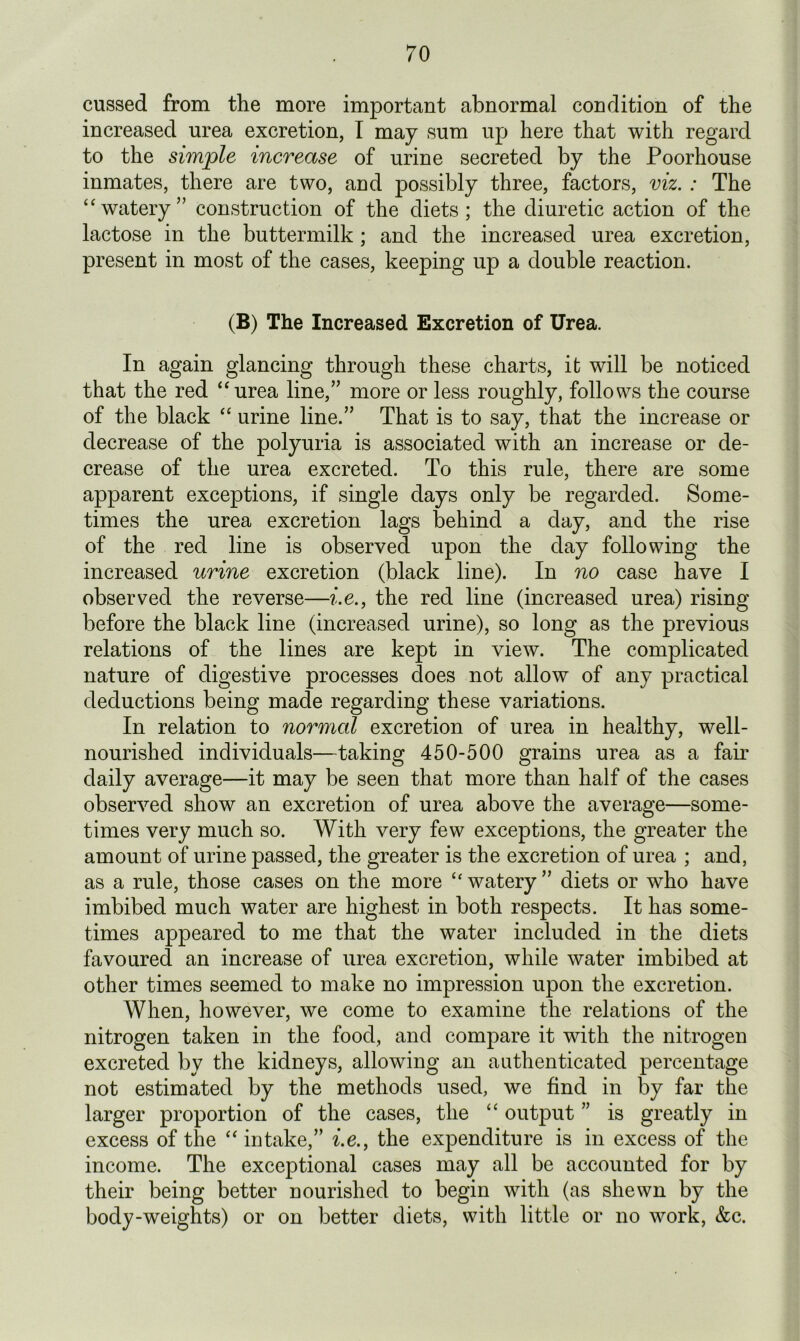 cussed from the more important abnormal condition of the increased urea excretion, I may sum up here that with regard to the simple increase of urine secreted by the Poorhouse inmates, there are two, and possibly three, factors, viz. : The “watery” construction of the diets; the diuretic action of the lactose in the buttermilk; and the increased urea excretion, present in most of the cases, keeping up a double reaction. (B) The Increased Excretion of Urea. In again glancing through these charts, it will be noticed that the red “urea line,” more or less roughly, follows the course of the black “ urine line.” That is to say, that the increase or decrease of the polyuria is associated with an increase or de- crease of the urea excreted. To this rule, there are some apparent exceptions, if single days only be regarded. Some- times the urea excretion lags behind a day, and the rise of the red line is observed upon the day following the increased urine excretion (black line). In no case have I observed the reverse—i.e., the red line (increased urea) rising before the black line (increased urine), so long as the previous relations of the lines are kept in view. The complicated nature of digestive processes does not allow of any practical deductions being made regarding these variations. In relation to normal excretion of urea in healthy, well- nourished individuals—taking 450-500 grains urea as a fair daily average—it may be seen that more than half of the cases observed show an excretion of urea above the average—some- times very much so. With very few exceptions, the greater the amount of urine passed, the greater is the excretion of urea ; and, as a rule, those cases on the more “watery” diets or who have imbibed much water are highest in both respects. It has some- times appeared to me that the water included in the diets favoured an increase of urea excretion, while water imbibed at other times seemed to make no impression upon the excretion. When, however, we come to examine the relations of the nitrogen taken in the food, and compare it with the nitrogen excreted by the kidneys, allowing an authenticated percentage not estimated by the methods used, we find in by far the larger proportion of the cases, the “ output ” is greatly in excess of the “ intake,” i.e., the expenditure is in excess of the income. The exceptional cases may all be accounted for by their being better nourished to begin with (as shewn by the body-weights) or on better diets, with little or no work, &c.