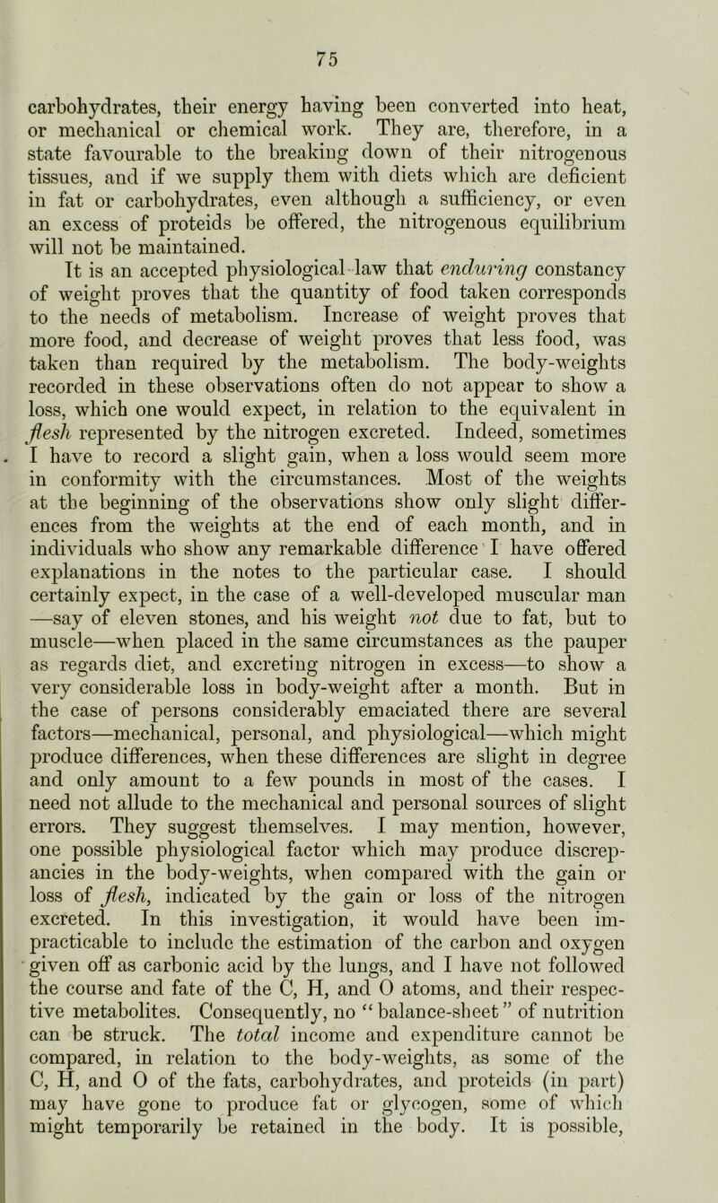 carbohydrates, their energy having been converted into heat, or mechanical or chemical work. They are, therefore, in a state favourable to the breaking down of their nitrogenous tissues, and if we supply them with diets which are deficient in fat or carbohydrates, even although a sufficiency, or even an excess of proteids be offered, the nitrogenous equilibrium will not be maintained. It is an accepted physiological law that enduring constancy of weight proves that the quantity of food taken corresponds to the needs of metabolism. Increase of weight proves that more food, and decrease of weight proves that less food, was taken than required by the metabolism. The body-weights recorded in these observations often do not appear to show a loss, which one would expect, in relation to the equivalent in flesh represented by the nitrogen excreted. Indeed, sometimes I have to record a slight gain, when a loss would seem more in conformity with the circumstances. Most of the weights at the beginning of the observations show only slight differ- ences from the weights at the end of each month, and in individuals who show any remarkable difference I have offered explanations in the notes to the particular case. I should certainly expect, in the case of a well-developed muscular man —say of eleven stones, and his weight not due to fat, but to muscle—when placed in the same circumstances as the pauper as regards diet, and excreting nitrogen in excess—to show a very considerable loss in body-weight after a month. But in the case of persons considerably emaciated there are several factors—mechanical, personal, and physiological—which might produce differences, when these differences are slight in degree and only amount to a few pounds in most of the cases. I need not allude to the mechanical and personal sources of slight errors. They suggest themselves. I may mention, however, one possible physiological factor which may produce discrep- ancies in the body-weights, when compared with the gain or loss of flesh, indicated by the gain or loss of the nitrogen excreted. In this investigation, it would have been im- practicable to include the estimation of the carbon and oxygen given off as carbonic acid by the lungs, and I have not followed the course and fate of the C, H, and 0 atoms, and their respec- tive metabolites. Consequently, no “balance-sheet” of nutrition can be struck. The total income and expenditure cannot be compared, in relation to the body-weights, as some of the C, H, and 0 of the fats, carbohydrates, and proteids (in part) may have gone to produce fat or glycogen, some of which might temporarily be retained in the body. It is possible,