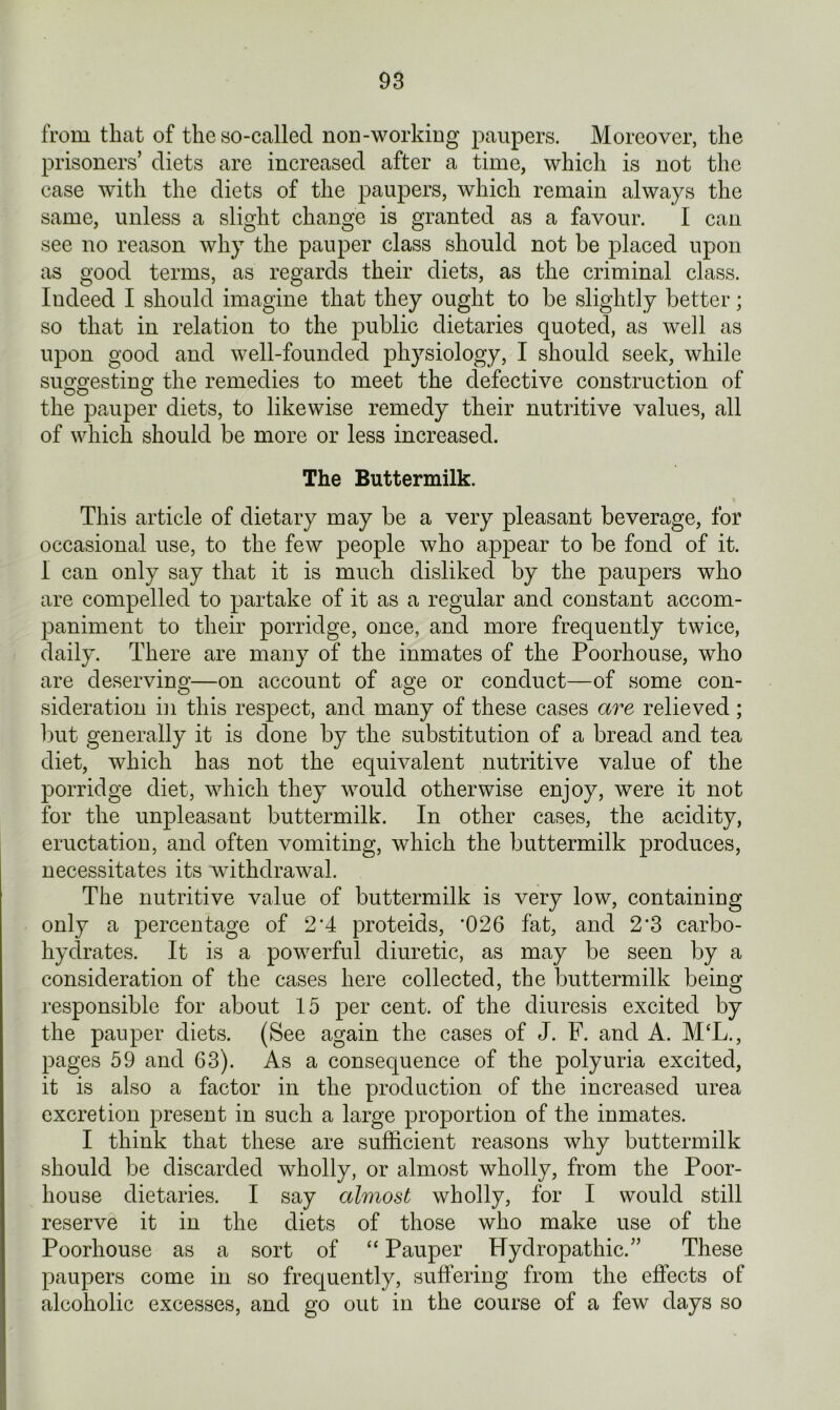 from that of the so-called non-working paupers. Moreover, the prisoners’ diets are increased after a time, which is not the case with the diets of the paupers, which remain always the same, unless a slight change is granted as a favour. I can see no reason why the pauper class should not be placed upon as good terms, as regards their diets, as the criminal class. Indeed I should imagine that they ought to be slightly better; so that in relation to the public dietaries quoted, as well as upon good and well-founded physiology, I should seek, while suwesting the remedies to meet the defective construction of uO O the pauper diets, to likewise remedy their nutritive values, all of which should be more or less increased. The Buttermilk. This article of dietary may be a very pleasant beverage, for occasional use, to the few people who appear to be fond of it. I can only say that it is much disliked by the paupers who are compelled to partake of it as a regular and constant accom- paniment to their porridge, once, and more frequently twice, daily. There are many of the inmates of the Poorhouse, who are deserving—on account of age or conduct—of some con- sideration in this respect, and many of these cases are relieved ; but generally it is done by the substitution of a bread and tea diet, which has not the equivalent nutritive value of the porridge diet, which they would otherwise enjoy, were it not for the unpleasant buttermilk. In other cases, the acidity, eructation, and often vomiting, which the buttermilk produces, necessitates its withdrawal. The nutritive value of buttermilk is very low, containing only a percentage of 2*4 proteids, '026 fat, and 2'3 carbo- hydrates. It is a powerful diuretic, as may be seen by a consideration of the cases here collected, the buttermilk being responsible for about 15 per cent, of the diuresis excited b7 the pauper diets. (See again the cases of J. F. and A. M‘L., pages 59 and 63). As a consequence of the polyuria excited, it is also a factor in the production of the increased urea excretion present in such a large proportion of the inmates. I think that these are sufficient reasons why buttermilk should be discarded wholly, or almost wholly, from the Poor- house dietaries. I say almost wholly, for I would still reserve it in the diets of those who make use of the Poorhouse as a sort of “ Pauper Hydropathic.” These paupers come in so frequently, suffering from the effects of alcoholic excesses, and go out in the course of a few days so