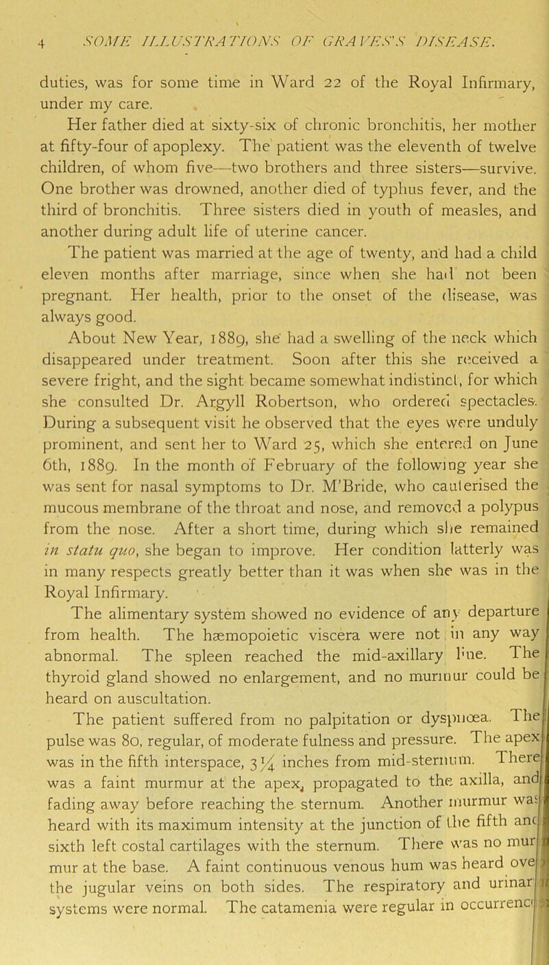 duties, was for some time in Ward 22 of the Royal Infirmary, under my care. Her father died at sixty-six of chronic bronchitis, her mother at fifty-four of apoplexy. The' patient was the eleventh of twelve children, of whom five—two brothers and three sisters—survive. One brother was drowned, another died of typhus fever, and the ; third of bronchitis. Three sisters died in youth of measles, and another during adult life of uterine cancer. The patient was married at the age of twenty, and had a child j eleven months after marriage, since when she had not been > pregnant. Her health, prior to the onset of the di.sease, was j always good. \ About New Year, 1889, she' had a swelling of the neck which j disappeared under treatment. Soon after this she nxeived a , severe fright, and the sight became somewhat indistinct, for which | she consulted Dr. Argyll Robertson, who ordered spectacles. > During a subsequent visit he observed that the eyes were unduly ; prominent, and sent her to Ward 25, which she entered on June 1 6th, 1889. In the month of February of the following year she | was sent for nasal symptoms to Dr. M’Bride, who cauterised the | mucous membrane of the throat and nose, and removed a polypus from the nose. After a short time, during which she remained in statu quo, she began to improve. Her condition latterly was in many respects greatly better than it was when she was in the Royal Infirmary. ; The alimentary system showed no evidence of any departure ' from health. The haemopoietic viscera were not in any way abnormal. The spleen reached the mid-axillary hne. The thyroid gland showed no enlargement, and no murmur could be heard on auscultation. The patient suffered from no palpitation or dyspnoea. The pulse was 80, regular, of moderate fulness and pressure. The apex was in the fifth interspace, 3 inches from mid-sternum. There was a faint murmur at the apeXj propagated to the axilla, and fading away before reaching the sternum. Another murmur was - heard with its maximum intensity at the junction of the fifth ancf sixth left costal cartilages with the sternum. There was no mur, mur at the base. A faint continuous venous hum was heard ovei the jugular veins on both sides. The respiratory and urmar 1 systems were normal. The catamenia were regular in occurrenci