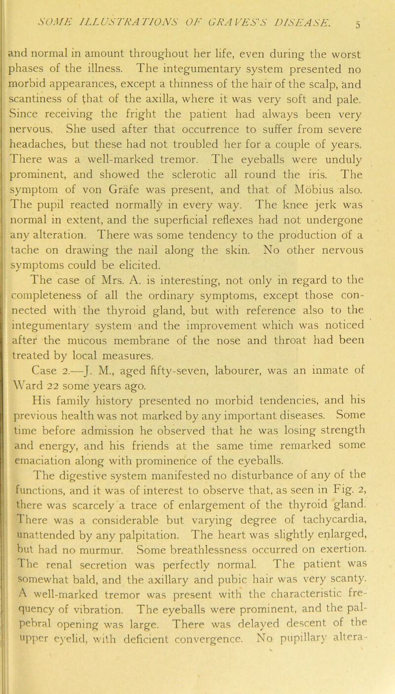 and normal in amount throughout her life, even during the worst phases of the illness. The integumentary system presented no morbid appearances, except a thinness of the hair of the scalp, and scantiness of that of the axilla, where it was very soft and pale. Since receiving the fright the patient had always been very nervous. She used after that occurrence to suffer from severe headaches, but these had not troubled her for a couple of years. There was a well-marked tremor. The eyeballs were unduly prominent, and showed the sclerotic all round the iris. The symptom of von Grafe was present, and that of Mobius also. The pupil reacted normally in every way. The knee jerk was normal in extent, and the superficial reflexes had not undergone any alteration. There was some tendency to the production of a tache on drawing the nail along the skin. No other nervous symptoms could be elicited. The case of Mrs. A. is interesting, not only in regard to the completeness of all the ordinary symptoms, except those con- nected with the thyroid gland, but with reference also to the integumentary system and the improvement which was noticed after the mucous membrane of the nose and throat had been treated by local measures. Case 2.—J. M., aged fifty-seven, labourer, was an inmate of Ward 22 some years ago. His family history presented no morbid tendencies, and his previous health was not marked by any important diseases. Some time before admission he observed that he was losing strength and energy, and his friends at the same time remarked some emaciation along with prominence of the eyeballs. The digestive system manifested no disturbance of any of the functions, and it was of interest to observe that, as seen in Fig. 2, there was scarcely a trace of enlargement of the thyroid gland. There was a considerable but varying degree of tachycardia, unattended by any palpitation. The heart was slightly enlarged, ! but had no murmur. Some breathlessness occurred on exertion. I The renal secretion was perfectly normal. The patient was I somewhat bald, and the axillary and pubic hair was very scanty. ' A well-marked tremor was present with the characteristic fre- quency of vibration. The eyeballs were prominent, and the pal- ■ pebral opening was large. There was delayed descent of the j upper e)'elid, with deficient convergence. No pupillary altera-