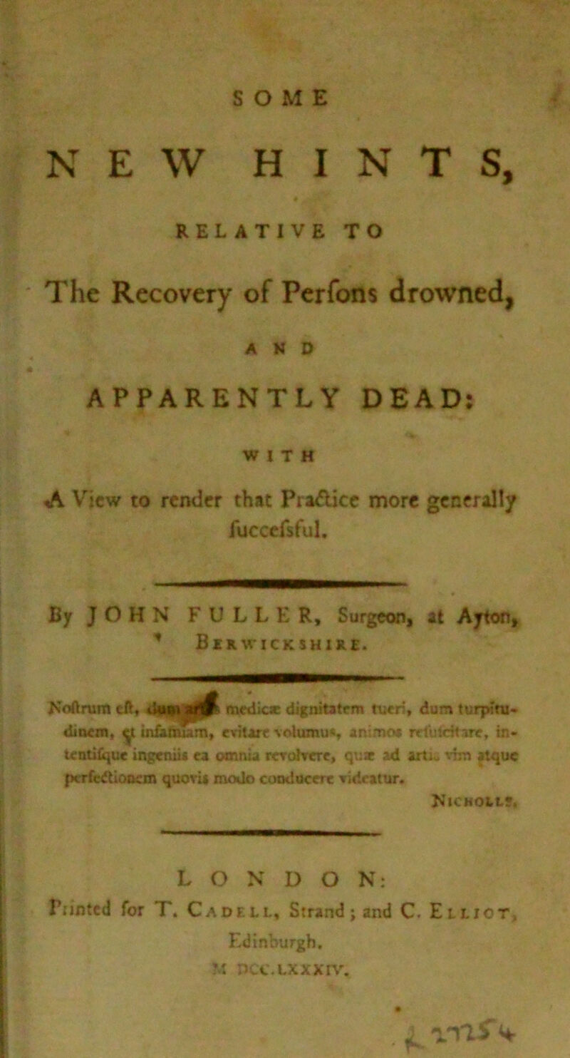 SOME NEW HINTS, * RELATIVE TO The Recovery of Pcrfons drowned, AND APPARENTLY DEAD: WITH A View to render that PraAicc more generally lucccfsful. By J O H N FULLER, Surgeon, at Ayton, ’’ Berwickshire. Noftrum eft, tiwii|jiiK medicie dignitstrm tucii, dum turpini> dioon, y iniafiuam, evitarc volumu*, animo* rrlulcHire, in- tentilque ingeniis ea omnia rcruhrere, que ad ixtiu vim atque pcrfceUoocm quoru mode coodocere Tideatur. Njcmoil?, LONDON: Punted for T. Cadell. Strand; and C. Elliot, Edinburgh. M DCC.LXXXrW