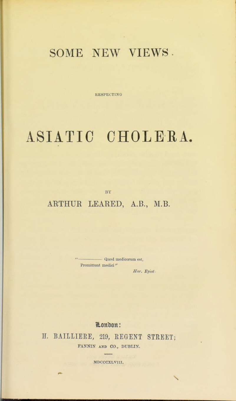 SOME NEW VIEWS RESPECTING ASIATIC CHOLERA. BY ARTHUR LEARED, A.B., M.B. Quod mediconim est, Promittunt medici'' Hor. Epist- Hontron: H. BAILLIERE, 219, REGENT STREET; FANNIN AND CO., DUBLIN. MDCCCXLViii. \