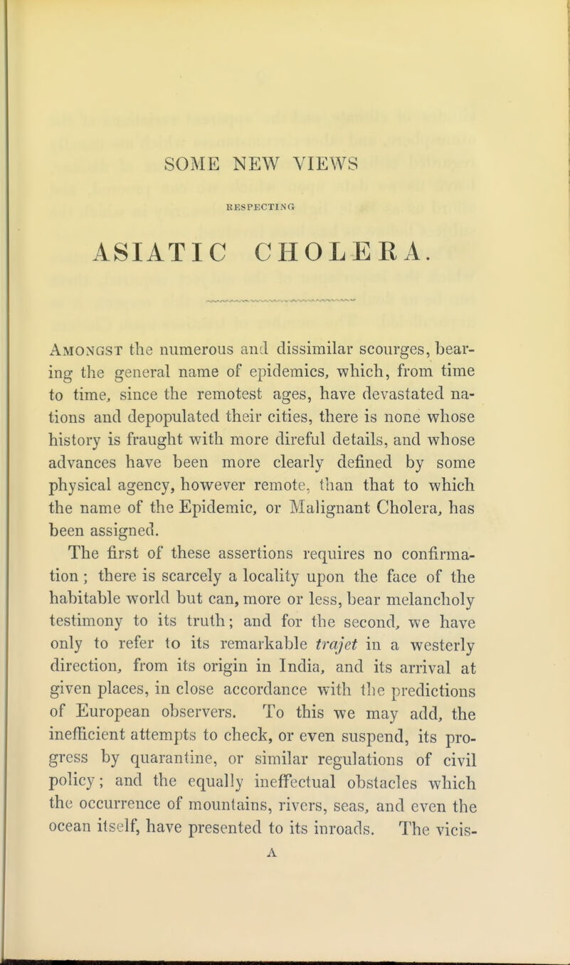 KKSPKCTING ASIATIC CHOLERA. Amongst the numerous and dissimilar scourges, bear- ing the general name of epidemics, which, from time to time, since the remotest ages, have devastated na- tions and depopulated their cities, there is none whose history is fraught with more direful details, and whose advances have been more clearly defined by some physical agency, however remote, than that to which the name of the Epidemic, or Malignant Cholera, has been assigned. The first of these assertions requires no confirma- tion ; there is scarcely a locality upon the face of the habitable world but can, more or less, bear melancholy testimony to its truth; and for the second, we have only to refer to its remarkable trajet in a westerly direction, from its origin in India, and its arrival at given places, in close accordance with the predictions of European observers. To this we may add, the inefficient attempts to check, or even suspend, its pro- gress by quarantine, or similar regulations of civil policy; and the equally ineffectual obstacles which the occurrence of mountains, rivers, seas, and even the ocean itself, have presented to its inroads. The vicis- A