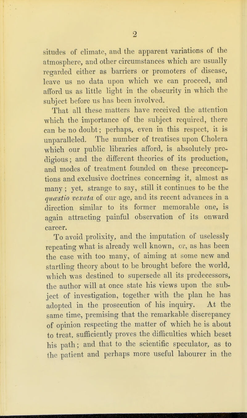 situdes of climate, and the apparent variations of the atmosphere, and other circumstances which are usually regarded either as barriers or promoters of disease, leave us no data upon which we can proceed, and afford us as little light in the obscurity in which the subject before us has been involved. That all these matters have received the attention which the importance of the subject required, there can be no doubt; perhaps, even in this respect, it is unparalleled. The number of treatises upon Cholera which our public libraries afford, is absolutely pro- digious ; and the different theories of its production, and modes of treatment founded on these preconcep- tions and exclusive doctrines concerning it, almost as many ; yet, strange to say, still it continues to be the qitcBStio vexata of our age, and its recent advances in a direction similar to its former memorable one, is again attracting painful observation of its onward career. To avoid prolixity, and the imputation of uselessly repeating what is already well known, or, as has been the case with too many, of aiming at some new and startling theory about to be brought before the world, which was destined to supersede all its predecessors, the author will at once state his views upon the sub- ject of investigation, together with the plan he has adopted in the prosecution of his inquiry. At the same time, premising that the remarkable discrepancy of opinion respecting the matter of which he is about to treat, sufficiently proves the difficulties which beset his path; and that to the scientific speculator, as to the patient and perhaps more useful labourer in the