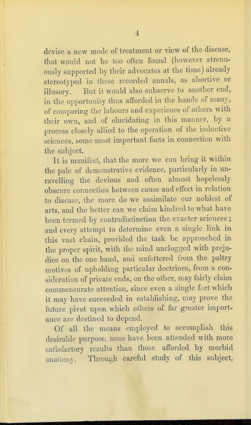 devise a new mode of treatment or view of the disease, that would not be too often found (however strenu- ously supported by their advocates at the time) aheady stereotyped in these recorded annals, as abortive or illusory. But it Avould also subserve to another end, in the opportunity thus afforded in the hands of many, of comparing the labours and experience of others with their own, and of elucidating in this manner, by a process closely allied to the operation of the inductive sciences, some most important facts in connection with the subject. It is manifest, that the more we can bring it within the pale of demonstrative evidence, particularly in un- ravelling the devious and often almost hopelessly obscure connection between cause and effect in relation to disease, the more do we assimilate our noblest of arts, and the better can we claim kindred to what have been termed by contradistinction the exacter sciences ; and every attempt to determine even a single link in this vast chain, provided the task be approached in the proper spirit, with the mind unclogged with preju- dice on the one hand, and unfettered from the paltry motives of upholding particular doctrines, from a con- sideration of private ends, on the other, may fairly claim commensurate attention, since even a single feict which it may have succeeded in establishing, may prove the future pivot upon which others of far greater import- ance are destined to depend. Of all the means employed to accomplish this desirable purpose, none have been attended with more satisfactory results than those afforded by morbid anatomy. Through careful study of this subject.