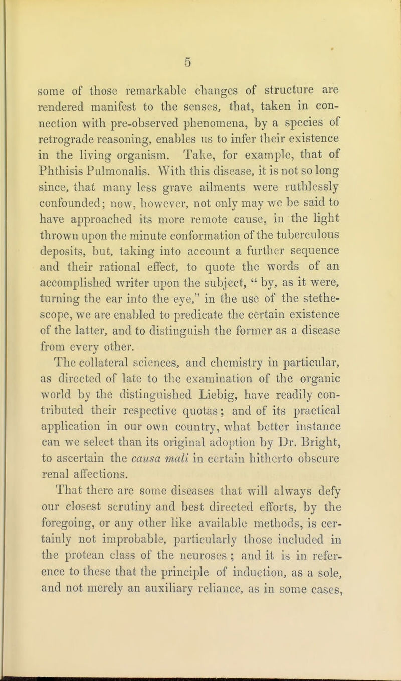 some of those remarkable changes of structure are rendered manifest to the senses, that, taken in con- nection with pre-observed phenomena, by a species of retrograde reasoning, enables us to infer their existence in the living organism. Take, for example, that of Phthisis Pulmonalis. With this disv^ase, it is not so long since, that many less grave ailments were ruthlessly confounded; now, however, not only may we be said to have approached its more remote cause, in the light thrown upon the minute conformation of the tuberculous deposits, but. taking into account a further sequence and their rational effect, to quote the words of an accomplished writer upon the subject, by, as it were, turning the ear into the eye, in the use of the stethe- scope, we are enabled to predicate the certain existence of the latter, and to distinguish the former as a disease from every other. The collateral sciences, and chemistry in particular, as directed of late to the examination of the organic world by the distinguished Liebig, have readily con- tributed their respective quotas; and of its practical application in our own country, what better instance can we select than its original adoption by Dr. Bright, to ascertain the causa mall in certain hitherto obscure renal affections. That there are some diseases that w^ill always defy our closest scrutiny and best directed efforts, by the foregoing, or any other like available methods, is cer- tainly not improbable, particularly those included in the protean class of the neuroses ; and it is in refer- ence to these that the principle of induction, as a sole, and not merely an auxiliary reliance, as in some cases,