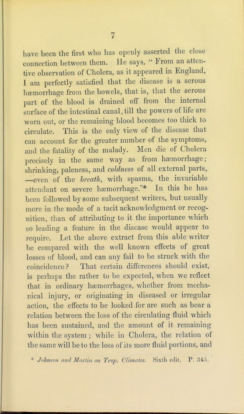 have been the first who has openly asserted the close connection between them. He says,  From an atten- tive observation of Cholera, as it appeared in England, I am perfectly Sx^tisfied that the disease is a serous haemorrhage from the bowels, that is, that the serous part of the blood is drained off from the internal surface of the intestinal canal, till the powers of life are worn out, or the remaining blood becomes too thick to circulate. This is the only view of the disease that can account for the greater number of the symptoms, and the fatality of the malady. Men die of Cholera precisely in the same way as from haemorrhage; shrinking, paleness, and coldness of all external parts, —even of the breath, with spasms, the invariable attendant on severe haemorrhage.* In this he has been followed by some subsequent writers, but usually more in the mode of a tacit acknowledgment or recog- nition, than of attributing to it the importance which so leading a feature in the disease would appear to require. Let the above extract from this able writer be compared with the well known effects of great losses of blood, and can any fail to be struck with the coincidence? That certain differences should exist, is perhaps the rather to be expected, when we reflect that in ordinary haemorrhages, whether from mecha- nical injury, or originating in diseased or irregular action, the effects to be looked for are such as bear a relation between the loss of the circulating fluid which has been sustained, and the amount of it remaining within the system ; while in Cholera, the relation of the same will be to the loss of its more fluid portions, and * Johnson and Marlin on Trap. Climates. Sixth edit. P, 345.
