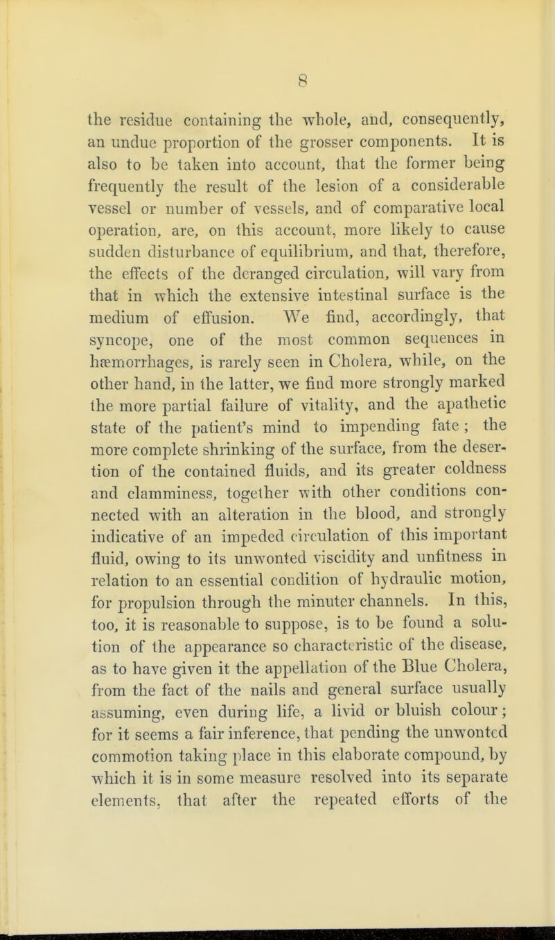the residue containing the whole, and, consequently, an undue proportion of the grosser components. It is also to be taken into account, that the former being frequently the result of the lesion of a considerable vessel or number of vessels, and of comparative local operation, are, on this account, more likely to cause sudden disturbance of equilibrium, and that, therefore, the effects of the deranged circulation, will vary from that in which the extensive intestinal surface is the medium of effusion. We find, accordingly, that syncope, one of the most common sequences in hfemorrhages, is rarely seen in Cholera, while, on the other hand, in the latter, we find more strongly marked the more partial failure of vitality, and the apathetic state of the patient's mind to impending fate ; the more complete shrinking of the surface, from the deser- tion of the contained fluids, and its greater coldness and clamminess, together with other conditions con- nected with an alteration in the blood, and strongly indicative of an impeded circulation of this important fluid, owing to its unwonted viscidity and unfitness in relation to an essential condition of hydraulic motion, for propulsion through the minuter channels. In this, too, it is reasonable to suppose, is to be found a solu- tion of the appearance so characteristic of the disease, as to have given it the appellation of the Blue Cholera, from the fact of the nails and general surface usually assuming, even during life, a livid or bluish colour; for it seems a fair inference, that pending the unwonted commotion taking place in this elaborate compound, by which it is in some measure resolved into its separate elements, that after the repeated efforts of the