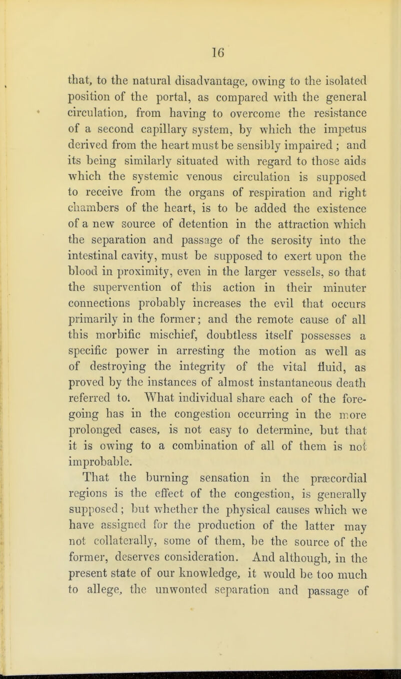 that, to the natural disadvantage, owing to the isolated position of the portal, as compared with the general circulation, from having to overcome the resistance of a second capillary system, by which the impetus derived from the heart must be sensibly impaired ; and its being similarly situated with regard to those aids which the systemic venous circulation is supposed to receive from the organs of respiration and right chambers of the heart, is to be added the existence of a new source of detention in the attraction which the separation and passage of the serosity into the intestinal cavity, must be supposed to exert upon the blood in proximity, even in the larger vessels, so that the supervention of this action in their minuter connections probably increases the evil that occurs primarily in the former; and the remote cause of all this morbific mischief, doubtless itself possesses a specific power in arresting the motion as well as of destroying the integrity of the vital fiuid, as proved by the instances of almost instantaneous death referred to. What individual share each of the fore- going has in the congestion occurring in the more prolonged cases, is not easy to determine, but that it is owing to a combination of all of them is not improbable. That the burning sensation in the preecordial regions is the effect of the congestion, is generally supposed; but Avhether the physical causes which we have assigned for the production of the latter may not collaterally, some of them, be the source of the former, deserves consideration. And although, in the present state of our knowledge, it would be too much to allege, the unwonted separation and passage of