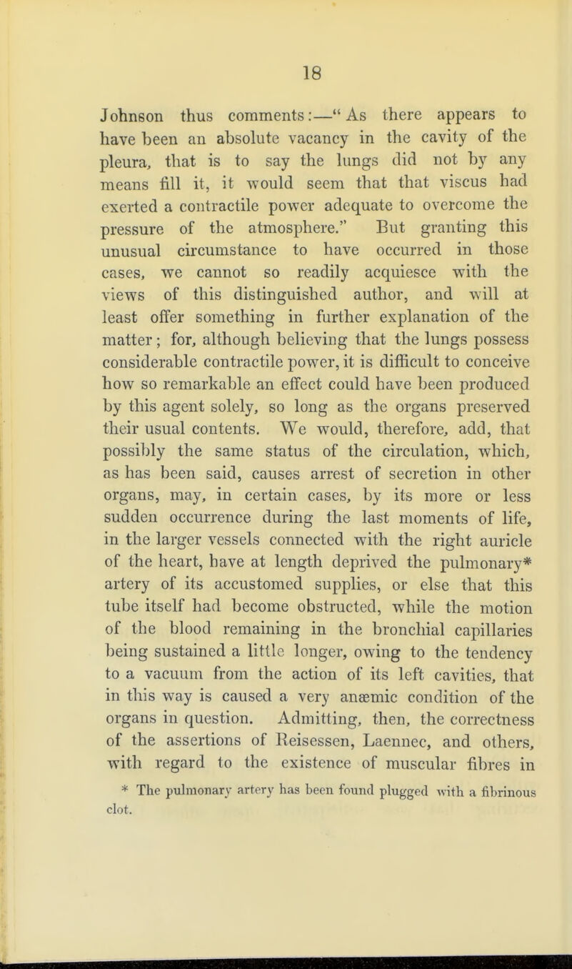 Johnson thus comments:— As there appears to have been an absolute vacancy in the cavity of the pleura, that is to say the lungs did not by any means fill it, it would seem that that viscus had exerted a contractile power adequate to overcome the pressure of the atmosphere. But granting this unusual circumstance to have occurred in those cases, we cannot so readily acquiesce with the views of this distinguished author, and will at least offer something in further explanation of the matter; for, although believing that the lungs possess considerable contractile power, it is difficult to conceive how so remarkable an effect could have been produced by this agent solely, so long as the organs preserved their usual contents. We would, therefore, add, that possibly the same status of the circulation, which, as has been said, causes arrest of secretion in other organs, may, in certain cases, by its more or less sudden occurrence during the last moments of life, in the larger vessels connected with the right auricle of the heart, have at length deprived the pulmonary* artery of its accustomed supplies, or else that this tube itself had become obstructed, while the motion of the blood remaining in the bronchial capillaries being sustained a little longer, owing to the tendency to a vacuum from the action of its left cavities, that in this way is caused a very anasmic condition of the organs in question. Admitting, then, the correctness of the assertions of Reisessen, Laennec, and others, with regard to the existence of muscular fibres in * The pulmonary artery has been found plugged Avith a fibrinous clot.