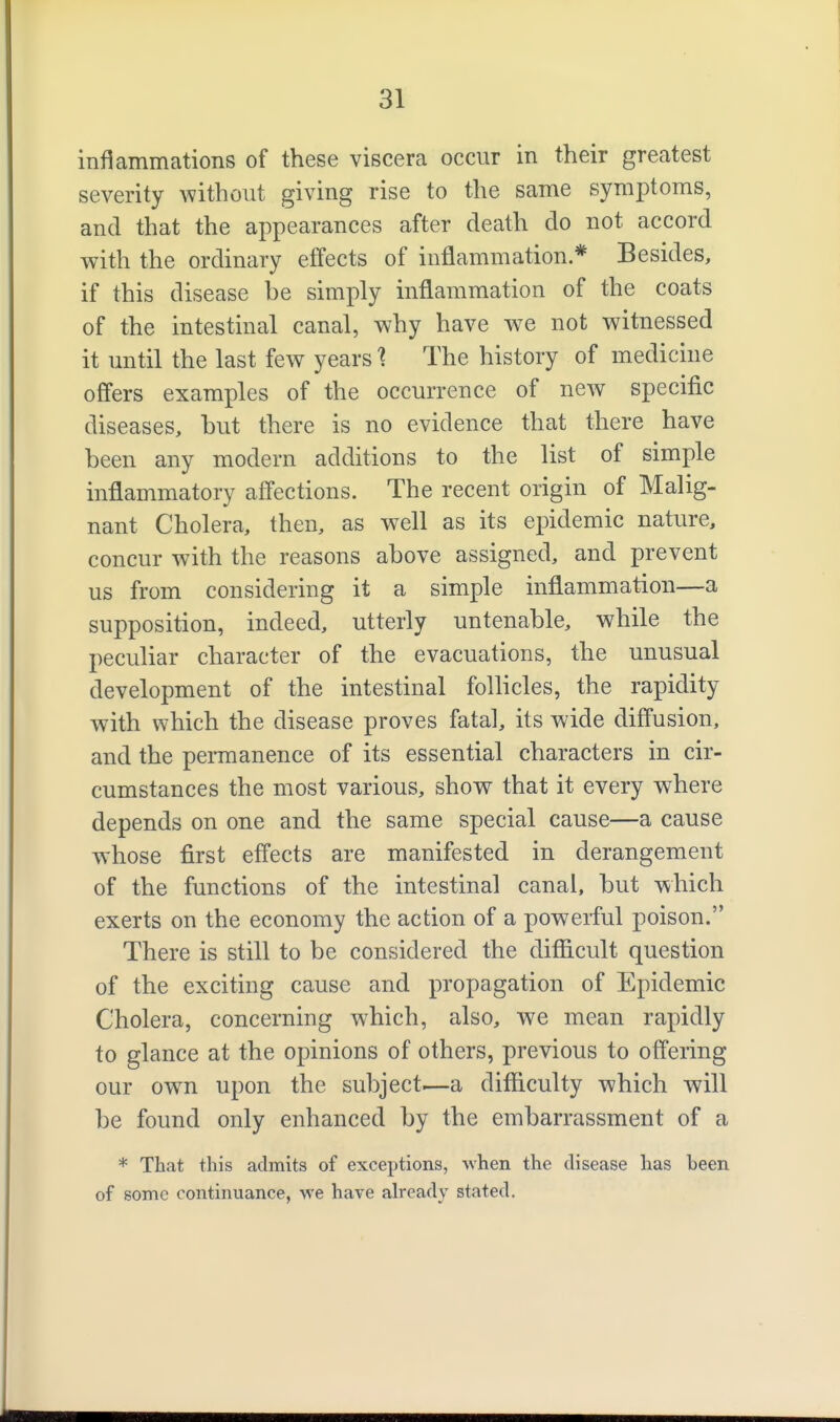 inflammations of these viscera occur in their greatest severity without giving rise to the same symptoms, and that the appearances after death do not accord with the ordinary effects of inflammation * Besides, if this disease be simply inflammation of the coats of the intestinal canal, why have we not witnessed it until the last few years 1 The history of medicine offers examples of the occurrence of new specific diseases, but there is no evidence that there have been any modern additions to the list of simple inflammatory affections. The recent origin of Malig- nant Cholera, then, as well as its epidemic nature, concur with the reasons above assigned, and prevent us from considering it a simple inflammation—a supposition, indeed, utterly untenable, while the peculiar character of the evacuations, the unusual development of the intestinal follicles, the rapidity with which the disease proves fatal, its wide diffusion, and the permanence of its essential characters in cir- cumstances the most various, show that it every where depends on one and the same special cause—a cause whose first effects are manifested in derangement of the functions of the intestinal canal, but which exerts on the economy the action of a powerful poison. There is still to be considered the difficult question of the exciting cause and propagation of Epidemic Cholera, concerning which, also, we mean rapidly to glance at the opinions of others, previous to offering our own upon the subject^—a difficulty which will be found only enhanced by the embarrassment of a * That this admits of exceptions, when the disease has heen of some continuance, we have already stated.