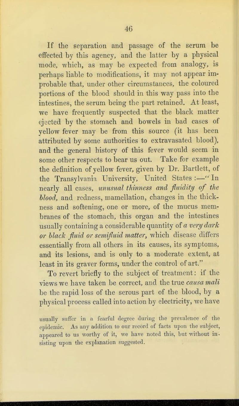 If the separation and passage of the serum be effected by this agency, and the latter by a physical mode, which, as may be expected from analogy, is perhaps liable to modifications, it may not appear im- probable that, under other circumstances, the coloured portions of the blood should in this way pass into the intestines, the serum being the part retained. At least, we have frequently suspected that the black matter ejected by the stomach and bowels in bad cases of yellow fever may be from this source (it has been attributed by some authorities to extravasated blood), and the general history of this fever would seem in some other respects to bear us out. Take for example the definition of yellow fever, given by Dr. Bartlett, of the Transylvania University, United States :— In nearly all cases, unusual thinness and fluidity of the blood, and redness, mamellation, changes in the thick- ness and softening, one or more, of the mucus mem- branes of the stomach, this organ and the intestines usually containing a considerable quantity of a very dark or black fluid or semifluid matter^ which disease differs essentially from all others in its causes, its symptoms, and its lesions, and is only to a moderate extent, at least in its graver forms, under the control of art. To revert briefly to the subject of treatment: if the views we have taken be correct, and the true causa mali be the rapid loss of the serous part of the blood, by a physical process called into action by electricity, we have usually suffer in a fearful degree duriug the prevalence of the epidemic. As any addition to our record of facts upon the subject, appeared to us worthy of it, Ave hare noted this, but without in- sisting upon the explanation suggested.
