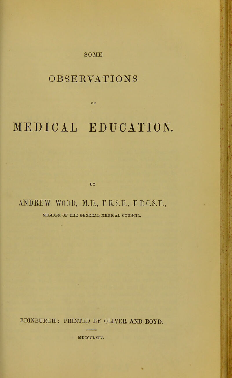 SOME OBSERVATIONS ON MEDICAL EDUCATION. BY ANDKEW WOOD, M.D., F.R.S.E., F.R.C.S.E., MEJIBER OF THE GENERAL MEDICAL COUNCIL. EDINBURGH: PRINTED BY OLIVER AND BOYD. MDCCCLXIV.