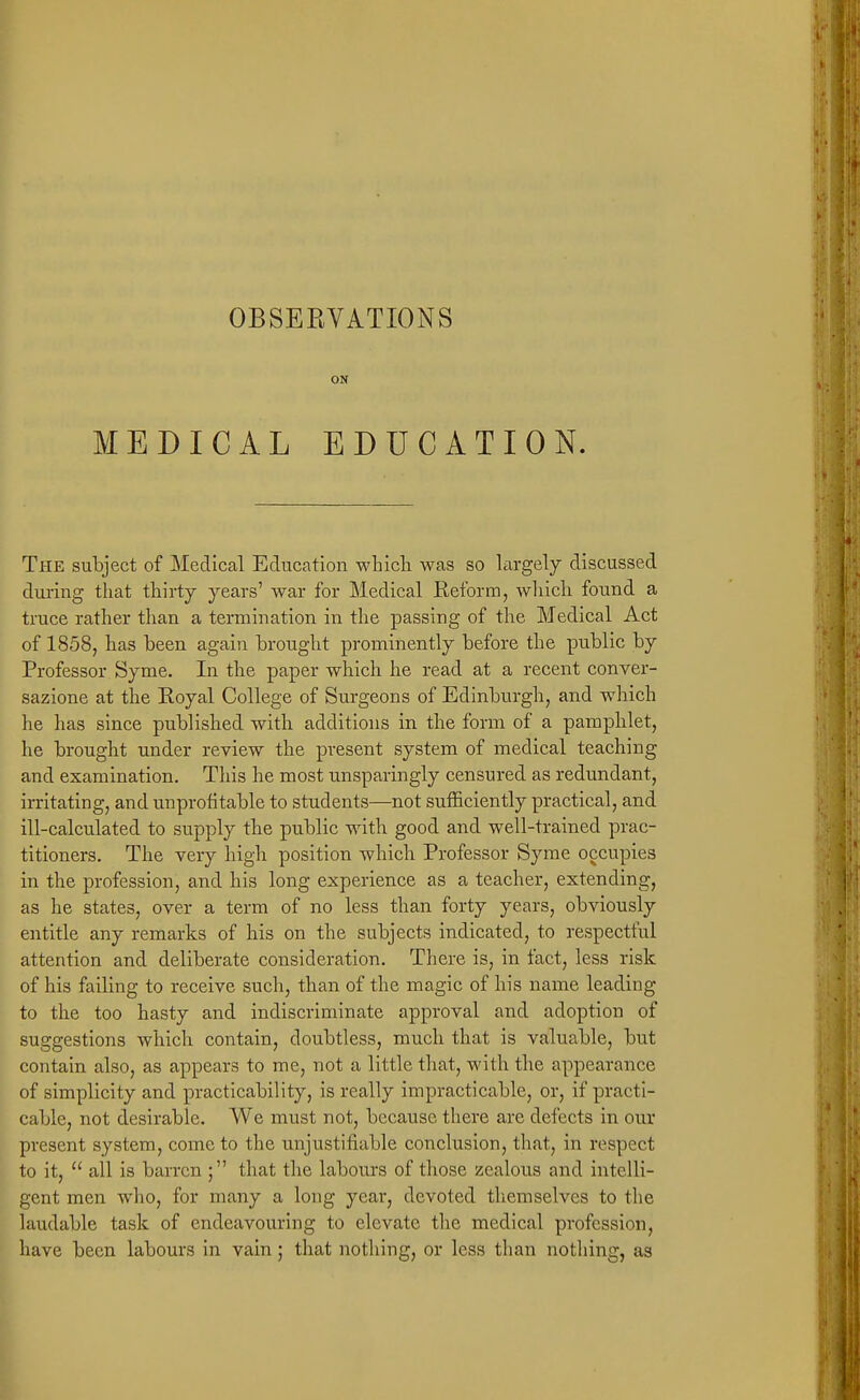 OBSEEVATIONS ON MEDICAL EDUCATION. The subject of Medical Education whicli was so largely discussed during that thirty years' war for Medical Reform, wliicli found a truce rather than a termination in the passing of the Medical Act of 1858, has been again brought prominently before the public by Professor Syme. In the paper which he read at a recent conver- sazione at the Royal College of Surgeons of Edinburgh, and which he has since published with additions in the form of a pamphlet, he brought under review the present system of medical teaching and examination. This he most unsparingly censured as redundant, irritating, and unprofitable to students—not sufficiently practical, and ill-calculated to supply the public with good and well-trained prac- titioners. The very high position which Professor Syme occupies in the profession, and his long experience as a teacher, extending, as he states, over a term of no less than forty years, obviously entitle any remarks of his on the subjects indicated, to respectful attention and deliberate consideration. There is, in fact, less risk of his failing to receive such, than of the magic of his name leading to the too hasty and indiscriminate approval and adoption of suggestions which contain, doubtless, much that is valuable, but contain also, as appears to me, not a little that, with the appearance of simplicity and practicability, is really impracticable, or, if practi- cable, not desirable. We must not, because there are defects in our present system, come to the unjustifiable conclusion, that, in respect to it,  all is barren ; that the labours of those zealous and intelli- gent men who, for many a long year, devoted themselves to the laudable task of endeavouring to elevate the medical profession, have been labours in vain; that nothing, or less than nothing, as