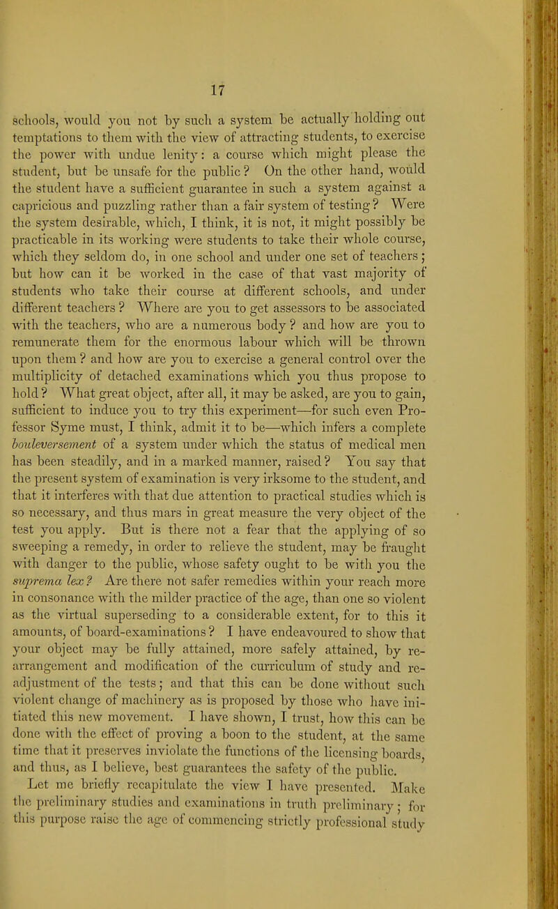 schools, would you not hj sucli a system be actually holding out temptations to them with the view of attracting students, to exercise the power with undue lenity: a course which might please the student, but be unsafe for the public ? On the other hand, woUld the student have a sufficient guarantee in such a system against a capricious and puzzling rather than a fair system of testing ? Were the system desirable, which, I think, it is not, it might possibly be practicable in its working were students to take their whole course, which they seldom do, in one school and under one set of teachers; but how can it be worked in the case of that vast majority of students who take their course at different schools, and under different teachers ? Where are you to get assessors to be associated with the teachers, who are a numerous body ? and how are you to remunerate them for the enormous labour which will be thrown upon them ? and how are you to exercise a general control over the multiplicity of detached examinations which you thus propose to hold ? What great object, after all, it may be asked, are you to gain, sufficient to induce you to try this experiment—for such even Pro- fessor Syme must, I think, admit it to be—which infers a complete bouleversement of a system under which the status of medical men has been steadily, and in a marked manner, raised ? You say that the present system of examination is very irksome to the student, and that it interferes with that due attention to practical studies which is so necessary, and thus mars in great measure the very object of the test you apply. But is there not a fear that the applying of so sweeping a remedy, in order to relieve the student, may be fraught with danger to the public, whose safety ought to be with you the suprema lex ? Are there not safer remedies within your reach more in consonance with the milder practice of the age, than one so violent as tlie virtual superseding to a considerable extent, for to this it amounts, of board-examinations ? I have endeavoured to show that your object may be fully attained, more safely attained, by re- arrangement and modification of the cun'iculum of study and re- adjustment of the tests; and that this can be done without such violent change of machinery as is proposed by those who have ini- tiated this new movement. I have shown, I trust, how this can be done with the effect of proving a boon to tlie student, at the same time that it preserves inviolate the functions of the licensing boards and thus, as I believe, best guarantees tlie safety of the public. Let me briefly recapitulate the view I have presented. Make the preliminary studies and examinations in truth preliminary • for this purpose raise the age of commencing strictly professional study