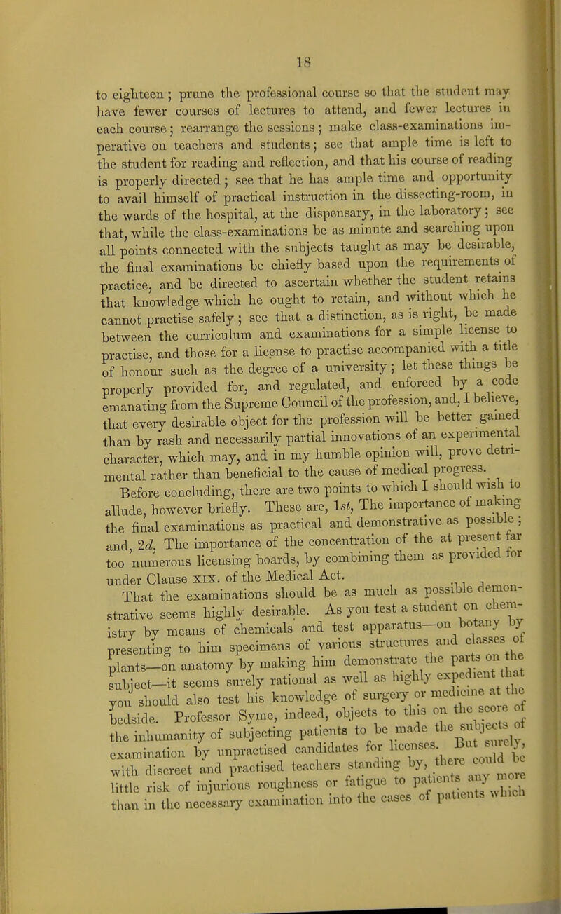 to eigliteen; prune tlie professional course so that the student may- have fewer courses of lectures to attend, and fewer lectures in each course; rearrange the sessions; make class-examinations im- perative on teachers and students; see that ample time is left to the student for reading and reflection, and that his course of reading is properly directed; see that he has ample time and opportunity to avail himself of practical instruction in the dissecting-room, in the wards of the hospital, at the dispensary, in the laboratory; see that, while the class-examinations be as minute and searching upon all points connected with the subjects taught as may be desirable, the final examinations be chiefly based upon the re(iuirements of practice, and be directed to ascertain whether the student retams that knowledge which he ought to retain, and ^vithout which he cannot practise safely ; see that a distinction, as is right, be made between the curriculum and examinations for a simple license to practise, and those for a license to practise accompanied with a title of honour such as the degree of a university; let these thmgs be properly provided for, and regulated, and enforced by a code emanating from the Supreme Council of the profession, and, I believe that every desirable object for the profession will be better gamed than by rash and necessarily partial innovations of an experimental character, which may, and in my humble opinion will, prove detri- mental rather than beneficial to the cause of medical progress. Before concluding, there are two points to which I should wish to allude, however briefly. These are, 1st, The importance of making the final examinations as practical and demonstrative as possible ; and The importance of the concentration of the at present tar too numerous licensing boards, by combining them as provided tor under Clause xix. of the Medical Act. That the examinations should be as much as possible demon- strative seems highly desirable. As you test a student on chem- istry by means of chemicals and test apparatus-on botany by presenting to him specimens of various structures and classes of plants-on anatomy by making him demons^-ate the P^^-- - subject-it seems surely rational as well as highly expedient that you should also test his knowledge of surgery or -^^^^-^l^ '^^^^ bedside. Professor Syme, indeed, objects to this on the c^^^^^^ the inhumanity of subjecting patients to be made ^^^^^-^^^^^^ examination by unpractised candidates foi; with discreet and practised teachers standmg ^J^^'^^'lfl^ little risk of injurious roughness or fatigue to P^-^;- ^'^Jh than in the necessary examination into the cases of patients ^hich