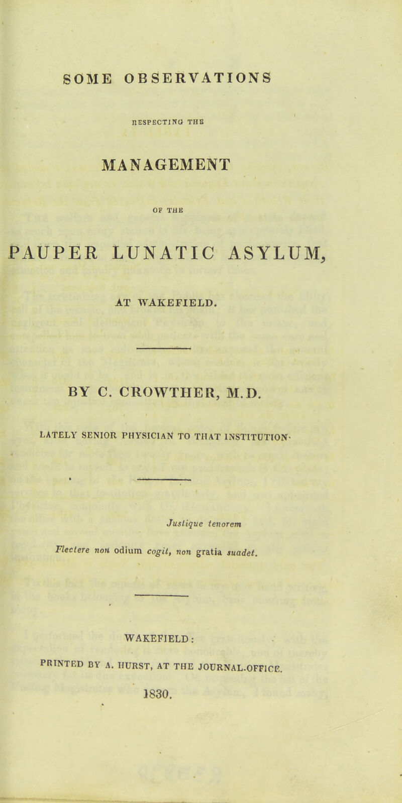 SOME OBSERVATIONS RESPECTING THE MANAGEMENT OF THE PAUPER LUNATIC ASYLUM, AT WAKEFIELD. BY C. CROWTHER, M I). LATELY SENIOR PHYSICIAN TO THAT INSTITUTION- Jusliqve tenorem Flectere non odium cogit, non gratia suadet. WAKEFIELD: PRINTED DY A. HURST, AT THE JOURNAL-OFFICE. 1830.