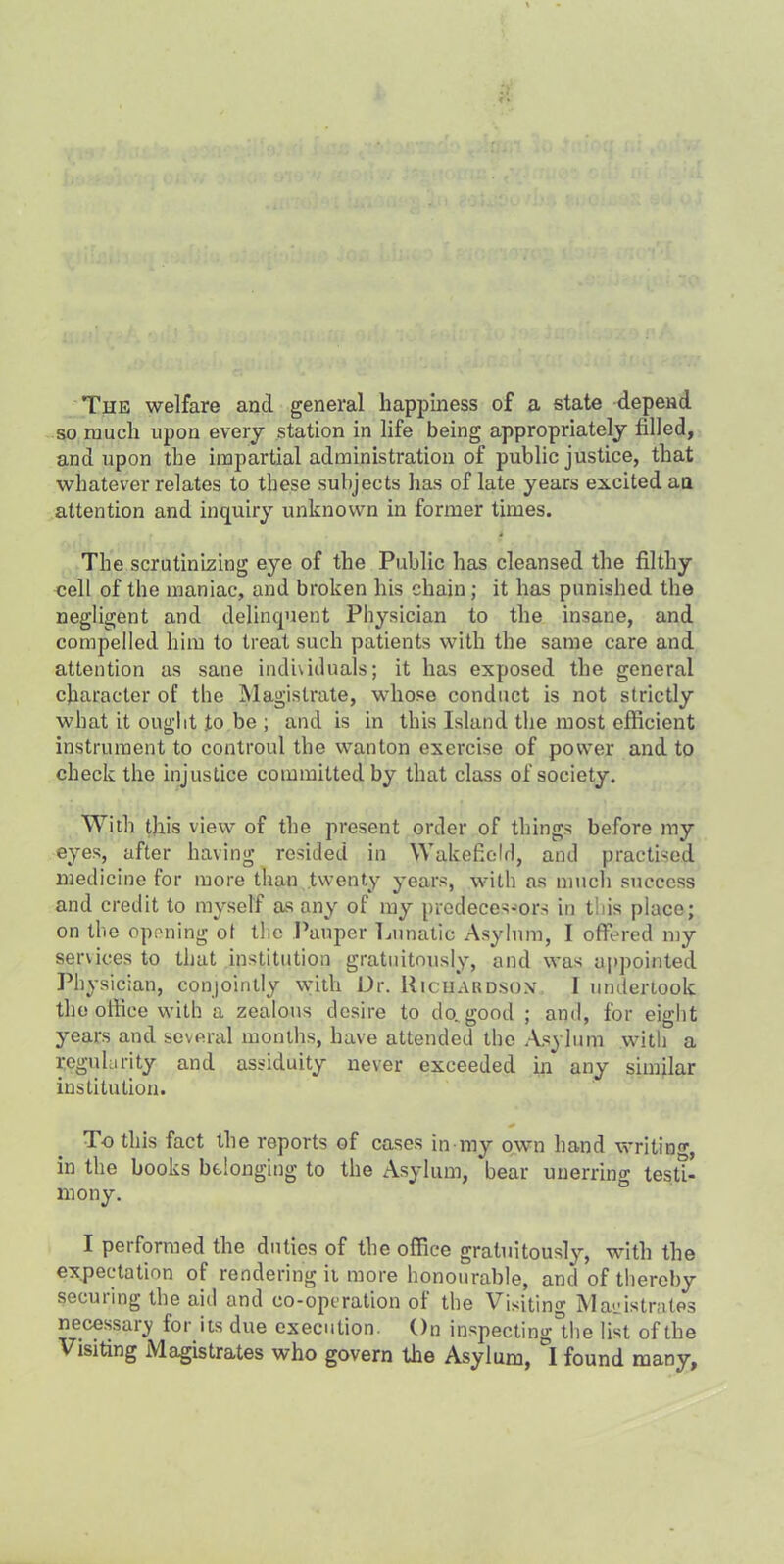 The welfare and general happiness of a state depend so ranch upon every station in life being appropriately filled, and upon the impartial administration of public justice, that whatever relates to these subjects has of late years excited an attention and inquiry unknown in former times. The scrutinizing eye of the Public has cleansed the filthy cell of the maniac, and broken his chain ; it has punished the negligent and delinquent Physician to the insane, and compelled him to treat such patients with the same care and attention as sane individuals; it has exposed the general character of the Magistrate, whose conduct is not strictly what it ought to be ; and is in this Island the most efficient instrument to controul the wanton exercise of power and to check the injustice committed by that class of society. With this view of the present order of things before my eyes, after having resided in Wakefield, and practised medicine for more than twenty years, with as much success and credit to myself as any of my predecessors in this place; on the opening of the Pauper Lunatic Asylum, I offered my services to that institution gratuitously, and was appointed Physician, conjointly with Dr. Richardson, 1 undertook the office with a zealous desire to do„good ; and, for eight years and several months, have attended the Asylum with a regularity and assiduity never exceeded in any similar institution. To this fact the reports of cases in my own hand writing, in the books belonging to the Asylum, 'bear unerring testi- mony. I performed the duties of the office gratuitously, with the expectation of rendering it more honourable, and of thereby securing the aid and co-operation of the Visiting Magistrates necessary for its due execution. On inspectinglhe list of the Visiting Magistrates who govern the Asylum, I found many.