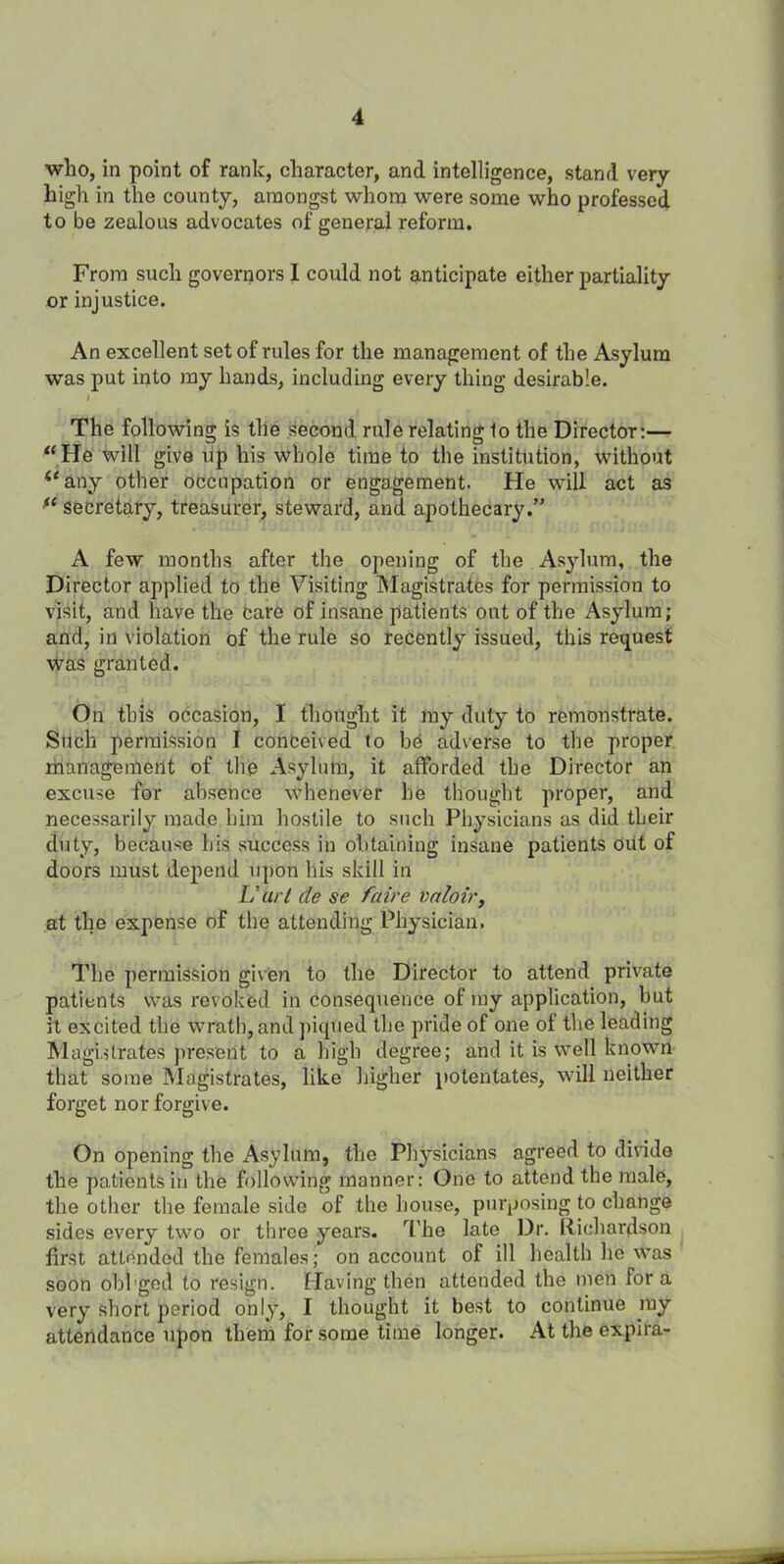 who, in point of rank, character, and intelligence, stand very- high in the county, amongst whom were some who professed to be zealous advocates of general reform. From such governors I could not anticipate either partiality or injustice. An excellent set of rules for the management of the Asylum was put into my hands, including every thing desirable. f The following is the second rule relating 1o the Director:— “He will give up his whole time to the institution, without “any other occupation or engagement. He will act as fl secretary, treasurer, steward, and. apothecary.” A few months after the opening of the Asylum, the Director applied to the Visiting Magistrates for permission to visit, and have the bare of insane patients out of the Asylum; and, in violation of the rule so recently issued, this request was granted. On this occasion, I thought it my duty to remonstrate. Such permission I conceived to be adverse to the proper management of the Asylum, it afforded the Director an excuse for absence whenever he thought proper, and necessarily made him hostile to such Physicians as did their duty, because bis success in obtaining insane patients out of doors must depend upon bis skill in L’art cle se faire valoir, at the expense of the attending Physician. The permission given to the Director to attend private patients was revoked in consequence of my application, but it excited the wrath,and piqued the pride of one of the leading Magistrates present to a high degree; and it is well known that some Magistrates, like higher potentates, will neither forget nor forgive. On opening the Asylum, the Physicians agreed to divide the patients in the following manner: One to attend the male, the other the female side of the house, purposing to change sides every two or three years. The late Dr. Richardson first attended the females; on account of ill health he was soon obbged to resign. Having then attended the men for a very short period only, I thought it best to continue my attendance upon them for some time longer. At the expira-